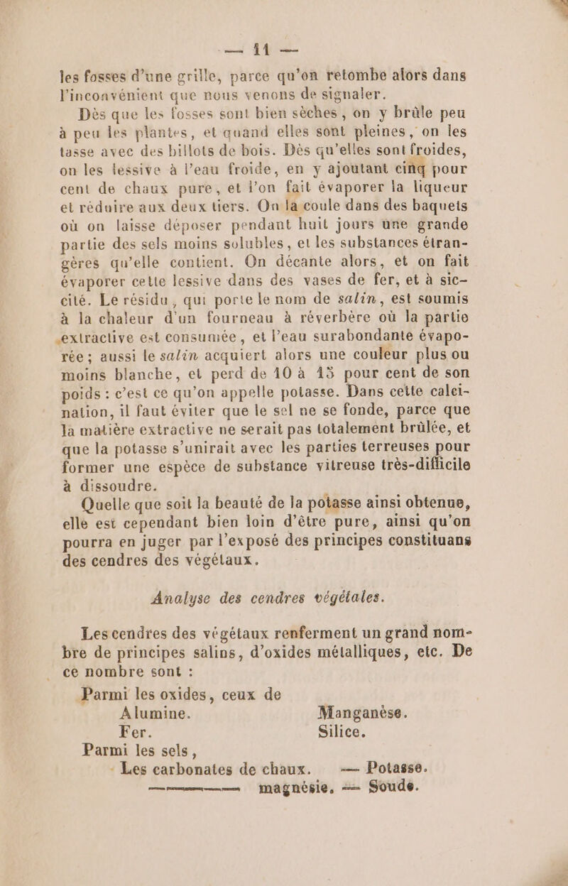 — 11 — les fosses d’une grille, parce qu’on retombe alors dans l'inconvénient que nous venons de signaler. Dès que les fosses sont bien sèches , on y brûle peu à peu les plantes, et quand elles sont pleines, on les tasse avec des billots de bois. Dès qu’elles sont froides, on les lessive à l’eau froide, en y ajoutant ciñq pour cent de chaux pure, et l’on fait évaporer la liqueur et réduire aux deux tiers. On la coule dans des baquets où on laisse déposer pendant huit jours une grande partie des sels moins solubles, et les substances étran- gères qu’elle contient. On décante alors, et on fait évaporer cette lessive dans des vases de fer, et à sic- cité. Le résidu, qui porte le nom de salin, est soumis à la chaleur d’un fourneau à réverbère où la partie extractive est consumée, et l’eau surabondante évapo- rée ; aussi le salin acquiert alors une couleur plus ou moins blanche, et perd de 10 à 45 pour cent de son poids : c’est ce qu’on appelle potasse. Dans cette caleï- nation, il faut éviter que le sel ne se fonde, parce que Ja matière extractive ne serait pas totalement brülée, et que la potasse s’unirait avec les parties terreuses pour former une espèce de substance vitreuse très-diflicile à dissoudre. Quelle que soit la beauté de la potasse ainsi obtenue, elle est cependant bien loin d’être pure, ainsi qu’on pourra en juger par l'exposé des principes constituans des cendres des végélaux. Analyse des cendres végélales. Les cendres des végétaux renferment un grand nom- bre de principes salins, d’oxides métalliques, etc. De ce nombre sont : Parmi les oxides, ceux de Alumine. Manganèse. Fer. Silice. Parmi les sels, - Les carbonates de chaux. …— Potasse.