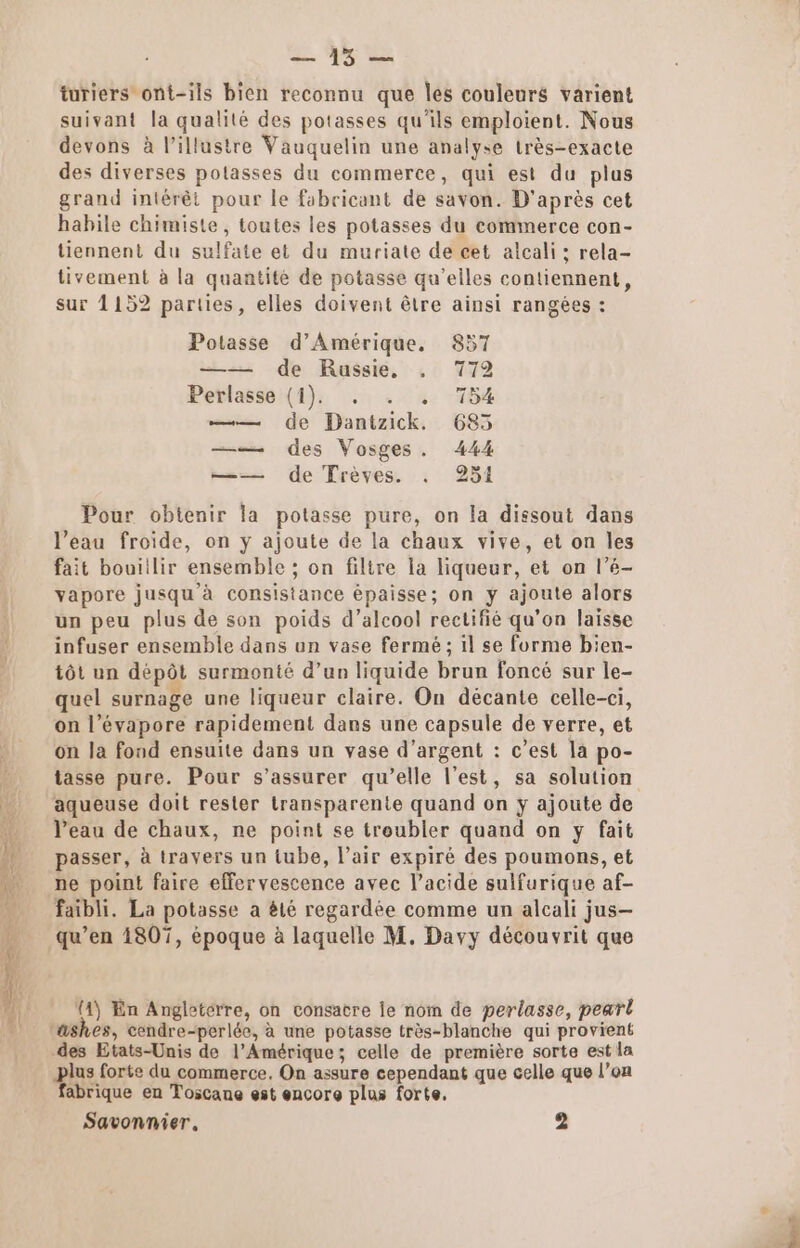 LU turiers ont-ils bien reconnu que Îles couleurs varient suivant la qualité des potasses qu'ils emploient. Nous devons à l’illustre Vauquelin une analyse très-exacte des diverses potasses du commerce, qui est du plus grand intérêt pour le fabricant de savon. D’après cet habile chimiste, toutes les potasses du commerce con- tiennent du sulfate et du muriate de cet alcali : rela- tivement à la quantité de potasse qu’elles contiennent, sur 1152 parties, elles doivent être ainsi rangées : Potasse d'Amérique, 857 —— de Russie, . 772 Petlasse:(4). ., . « 154 —— de Dantzick. 685 —— des Vosges. 444 —— de Trèves. . 251 Pour obtenir la potasse pure, on la dissout dans l’eau froide, on y ajoute de la chaux vive, et on les fait bouiilir ensemble ; on filtre la liqueur, et on l’é- vapore jusqu'à consistance épaisse; on y ajoute alors un peu plus de son poids d’aleool rectifié qu’on laisse infuser ensemble dans un vase fermé ; il se forme bien- tôt un dépôt surmonté d’un liquide brun foncé sur le- quel surnage une liqueur claire. On décante celle-ci, on l’évapore rapidement dans une capsule de verre, et on la fond ensuite dans un vase d’argent : c’est la po- tasse pure. Pour s'assurer qu’elle l’est, sa solution aqueuse doit rester transparente quand on y ajoute de l’eau de chaux, ne point se troubler quand on y fait passer, à travers un tube, l'air expiré des poumons, et ne point faire effervescence avec l'acide sulfurique af- faibli. La potasse a êté regardée comme un alcali jus- qu’en 4807, époque à laquelle M. Davy découvrit que 14) En Angleterre, on consacre le nom de perlasse, peart lus forte du commerce. On assure cependant que celle que l’on fabrique en Toscane est encore plus forte,