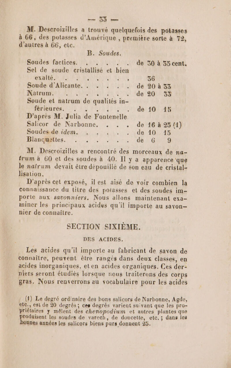 M. Descroizilles à trouvé quelquefois des potasses à 66, des potasses d'Amérique , première sorte à 72, d’autres à 66, etc. B. Soudes. Soudes factices. . . . . . de 530 à 35 cent. Sel de soude cristallisé et bien CMP D BAPADTR) 4443 36 Soude d'Alicante. . . . . . de 20 à 33 Natrum. AMC .35 CT EME Soude et natrum de qualités in- férieures. . de 10 15 D'après M. Julia de Fontenelle Salicor de Narbonne. . . . de 16 à 25 (1) Soudesde. idem. +. . ::. . .de 10.15 Hasles. .. 4 … .-4 der Gui M. Descroizilles a rencontré des morceaux de na- trum à 60 et des soudes à 40. Il y a apparence que le natrum devait être dépouillé de son eau de cristal- lisation. D’après cet exposé, il est aisé de voir combien la connaissance du litre des potasses et des soudes im- porte aux savonniers, Nous allons maintenant exa- miner les principaux acides qu'il importe au savon- nier de connaître. SECTION SIXIÈME. DES ACIDES, Les acides qu’il importe au fabricant de savon de connaître, peuvent êlre rangés dans deux classes, en acides inorganiques, et en acides organiques. Ces der- niers seront étudiés lorsque nous traiterons des corps gras. Nous renverrons au vocabulaire pour les acides (1) Le degré ordinaire des bons salicors de Narbonne, Agde, etc., est de 20 degrés; ces degrés varient suivant que les pro- priétaires y mêlent des chenopodium et autres plantes que produisent les soudes de varech, de doucette, etc, ; dans les bonnes années les salicors biens purs donnent 25,