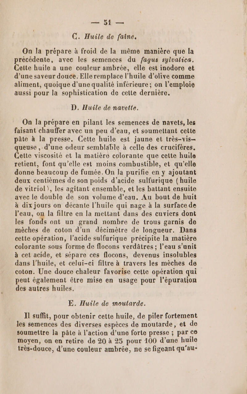 C. Huile de faîne. On la prépare à froid de la même manière que la précédente, avec les semences du fagus sylvalica. Cette huile a une couleur ambrée, elle est inodore et d’une saveur douce. Elle remplace l'huile d’olive comme aliment, quoique d’une qualité inférieure; on l’emploie aussi pour la sophistication de cette dernière. D. Huile de navette. On la prépare en pilant les semences de navets, les faisant chauffer avec un peu d’eau, et soumettant cette pâte à la presse. Cette huile est jaune et très-vis- queuse , d’une odeur semblable à celle des crucifères. Cette viscosité et la matière colorante que cette huile retient, font qu’elle est moins combustible, et qu’elle donne beaucoup de fumée. On la purifie en y ajoutant deux centièmes de son poids d’acide sulfurique (huile de vitriol), les agitant ensemble, et les battant ensuite avec le double de son volume d’eau. Au bout de huit à dix jours on décante l'huile qui nage à la surface de l’eau, on la filtre en la mettant dans des cuviers dont les fonds ont un grand nombre de trous garnis de mèches de coton d’un décimètre de longueur. Dans cette opération, l'acide sulfurique précipite la matière colorante sous forme de flocons verdâtres ; l’eau s’anit à cet acide, et sépare ces flocons, devenus insolubles dans l’huile, et celui-ci filtre à travers les mèches de coton. Une douce chaleur favorise cette opération qui peut également être mise en usage pour l’épuration des autres huiles, E. Huile de moutarde. Il suffit, pour obtenir cette huile, de piler fortement les semences des diverses espèces de moutarde, et de soumettre la pâte à l’action d’une forte presse ; par ce moyen, on en retire de 20 à 25 pour 100 d’ane huile très-douce, d’une couleur ambrée, ne se figeant qu’au-