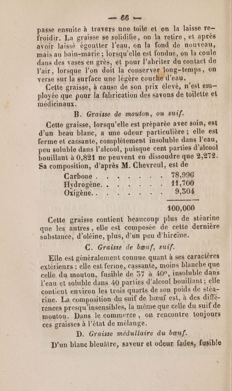 froidir, La graisse se solidifie, on la retire, et après avoir laissé égoutter l’eau, on la fond de nouveau, mais au bain-marie ; lorsqu'elle est fondue, on la coule dans des vases en grès, et pour l’abriter du contact de air, lorsque l’on doit la conserver long-temps, on verse sur la surface une légère couche d’eau. Cette graisse, à cause de son prix élevé, n’est em— ployée que pour la fabrication des savons de toilette et médicinaux. B. Graisse de mouton, ow suif. Cette graisse, lorsqu'elle est préparée avec soin, est d’un beau blanc, a une odeur particulière ; elle est ferme et cassante, complètement insoluble dans l’eau, peu soluble dans l’alcool, puisque cent parties d'alcool bouillant à 0,821 ne peuvent en dissoudre que 2,272. Sa composition, d’après M. Chevreul, est de Casbons 2 LS OISE Hydrôgene.. . . + . + | 17,100 ONBETE, ., . UNSS SA 100,000 Cette graisse contient beaucoup plus de stéarine que les autres, elle est composée de cette dernière substance, d’oléine, plus, d’un peu d'hireine. C. Graisse de bœuf, suif. Elle est généralement connue quant à ses caractères extérieurs ; elle est ferme, cassante, moins blanche que celie du mouton, fusible de 57 à 40°, insoluble dans l’eau et soluble dans 40 parties d’alcool bouiliant; elle contient environ les trois quarts de son poids de stéa- rine. La composition du suif de bœuf est, à des diffé- rences presqu'insensibles, la même que celle du suif de mouton. Dans le commerce, on rencontre toujours ces graisses à l’état de mélange. D. Graisse médullaire du bœuf. D'un blanc bleuâtre, saveur et odeur fades, fusible