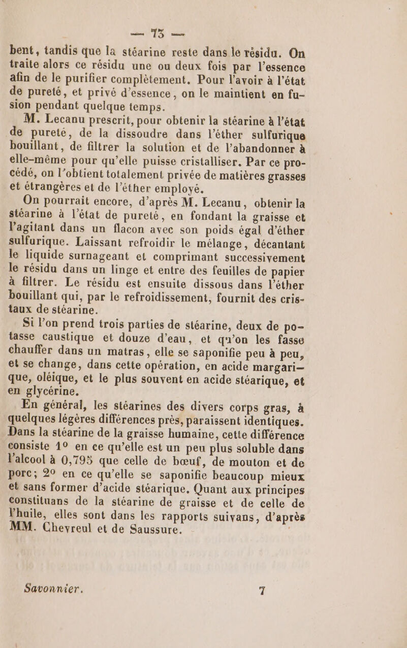 a bent, tandis que la stéarine reste dans le résidu. On traite alors ce résidu une ou deux fois par l'essence afin de le purifier complètement, Pour l'avoir à l’état de pureté, et privé d'essence, on le maintient en fu- sion pendant quelque temps. M. Lecanu prescrit, pour obtenir la stéarine à l’état de pureté, de la dissoudre dans l’éther sulfurique bouillant, de filtrer la solution et de l’abandonner à elle-même pour qu’elle puisse cristalliser, Par ce pro- cédé, on l’obtient totalement privée de matières grasses et étrangères et de l’éther employé. On pourrait encore, d’après M. Lecanu, obtenir la stéarine à l’état de pureté, en fondant la graisse et Vagitant dans un flacon avec son poids égal d’éther sulfurique. Laissant refroidir le mélange, décantant le liquide surnageant et comprimant successivement le résidu dans un linge et entre des feuilles de papier à filtrer. Le résidu est ensuite dissous dans l’éther bouillant qui, par le refroidissement, fournit des cris- taux de stéarine. Si l’on prend trois parties de stéarine, deux de po- tasse caustique et douze d’eau, et qu’on les fasse chauffer dans un matras, elle se saponifie peu à peu, et se change, dans cette opération, en acide margari— que, oléique, et le plus souvent en acide stéarique, et en glycérine. En général, les stéarines des divers corps gras, à quelques légères différences près, paraissent identiques. Dans la stéarine de la graisse humaine, cette différence consiste 1° en ce qu’elle est un peu plus soluble dans Valcool à 0,795 que celle de bœuf , de mouton et de porc; 2° en ce qu’elle se saponifie beaucoup mieux et sans former d'acide stéarique, Quant aux principes Constituans de la stéarine de graisse et de celle de Vhuile, elles sont dans les rapports suivans, d’après MM. Cheyreul et de Saussure. | Savonnier. 7