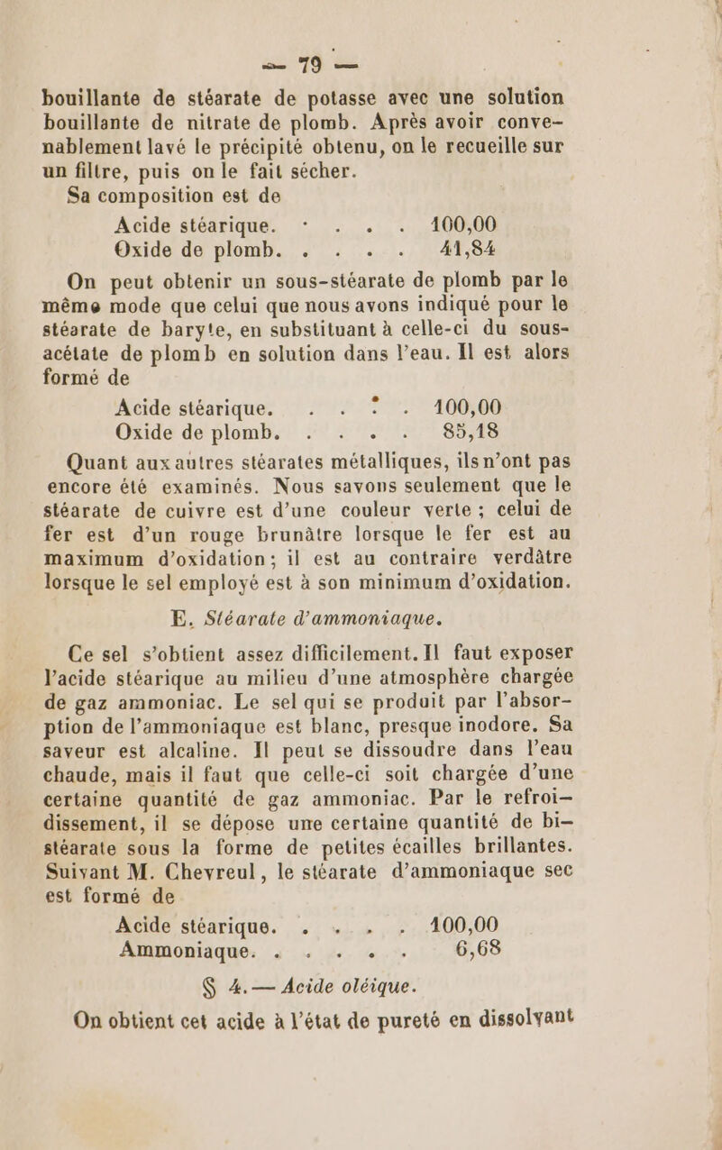 mi 40 de bouillante de stéarate de potasse avec une solution bouillante de nitrate de plomb. Après avoir conve- nablement lavé le précipité obtenu, on le recueille sur un filtre, puis on le fait sécher. Sa composition est de Acide stéarique. * . . . 100,00 Oxide de plomb. . . . . 41,84 On peut obtenir un sous-stéarate de plomb par le même mode que celui que nous avons indiqué pour le stéarate de baryte, en substituant à celle-ci du sous- acélate de plomb en solution dans l’eau. Il est alors formé de Acide stéarique. . . : . 100,00 Oxide de plomb. . . . . 85,18 Quant aux autres stéarates métalliques, ils n’ont pas encore été examinés. Nous savons seulement que le stéarate de cuivre est d’une couleur verte ; celui de fer est d’un rouge brunâtre lorsque le fer est au maximum d’oxidation; il est au contraire verdâtre lorsque le sel employé est à son minimum d’oxidation. E. Sléarate d'ammoniaque. Ce sel s’obtient assez difficilement. Il faut exposer l'acide stéarique au milieu d’une atmosphère chargée de gaz ammoniac. Le sel qui se produit par l’absor- ption de l’ammoniaque est blanc, presque inodore. Sa saveur est alcaline. Il peut se dissoudre dans l’eau chaude, mais il faut que celle-ci soit chargée d’une certaine quantité de gaz ammoniac. Par le refroi- dissement, il se dépose une certaine quantité de bi- stéarate sous la forme de petites écailles brillantes. est formé de Acide stéarique. . | . . 400,00 Ammoniaque. « : . + . 6,68 $ 4.— Acide oléique. On obtient cet acide à l’état de pureté en dissolyant nt