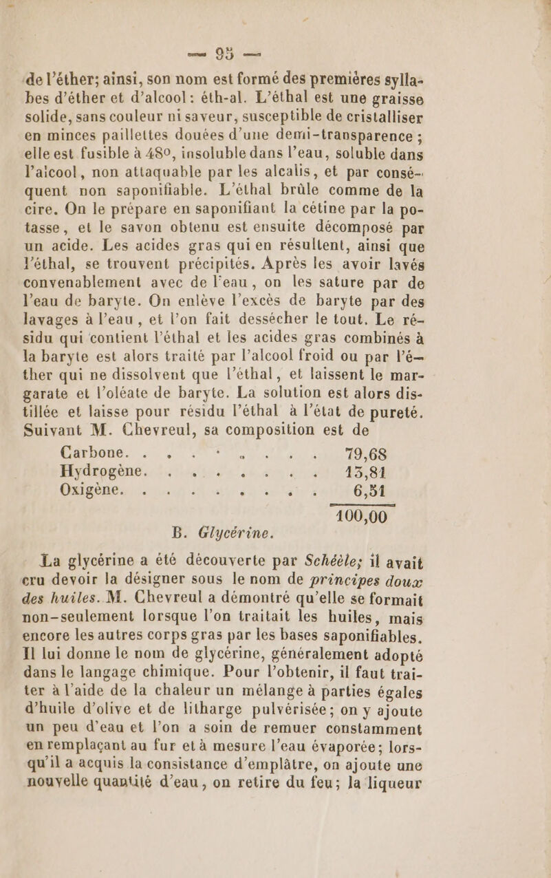 ss 15: ‘de l’éther; ainsi, son nom est formé des premières sylla- bes d’éther et d’alcool: éth-al. L’éthal est une graisse solide, sans couleur nisaveur, susceptible de cristalliser en minces paillettes douées d’une demi-transparence ; elle est fusible à 480, insoluble dans l’eau, soluble dans l’aicool, non attaquable par les alcalis, et par consé- quent non saponifiable. L’éthal brûle comme de la cire. On le prépare en saponifiant la cétine par la po- tasse, et le savon obtenu est ensuite décomposé par un acide. Les acides gras qui en résullent, ainsi que l’éthal, se trouvent précipités. Après les avoir lavés convenablement avec de l’eau, on les sature par de l’eau de baryte. On enlève l’excès de baryte par des lavages à l’eau , et l’on fait dessécher le tout. Le ré- sidu qui contient l’éthal et les acides gras combinés à la baryte est alors traité par l'alcool froid ou par l’é— ther qui ne dissolvent que l’éthal, et laissent le mar- garate et l’oléate de baryte. La solution est alors dis- tillée et laisse pour résidu l’éthal à l’état de pureté. Suivant M. Chevreul, sa composition est de AFRO A0, VU NN PO ETES Hydrpgène.. Les eau 1004381 Ca eus 0 A a do ain à 6,51 100,00 B. Glycérine. La glycérine a été découverte par Schéèle; il avait cru devoir la désigner sous le nom de principes doux des huiles. M. Chevreul a démontré qu’elle se formait non-seulement lorsque l’on traitait les huiles, mais encore les autres corps gras par les bases saponifiables. 1 lui donne le nom de glycérine, généralement adopté dans le langage chimique. Pour l’obtenir, il faut trai- ter à l’aide de la chaleur un mélange à parties égales d'huile d'olive et de litharge pulvérisée; on y ajoute un peu d’eau et l’on a soin de remuer constamment en remplaçant au fur et à mesure l’eau évaporée; lors- qu’il a acquis la consistance d’emplâtre, on ajoute une nouvelle quantité d’eau, on retire du feu; la liqueur