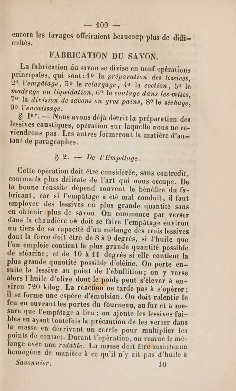 encore les lavages offriraient beaucoup plus de diffi- cultés. FABRICATION DU SAVON. La fabrication du savon se divise en neuf opérations principales, qui sont:19 la préparation des lessives, 29 l’empâtage, 39 le relargage, 49 la coction, 59 le Madrage ou liquidation, 69 le coulage dans les mises, 79 la division de savons en gros pains, 8 le séchage, 90 l’encaissage. $ Ier. — Nous avons déjà décrit la Préparation des lessives caustiques, opération sur laquelle nous ne re- viendrons pas. Les autres formeront la matière d’au— tant de paragraphes. S 2. — De l’Empätage. Cette opération doit être considérée, sans contredit, comme: la plus délicate de l’art qui nous occupe. De la bonne réussite dépend souvent le bénéfice du fa- bricant, car si l’empâtage a été mal conduit, il faut employer des lessives en plus grande quantité sans en obtenir plus de savon. On commence par verser dans la chaudière où doit se faire l'empâtage environ un tiers de sa capacité d’un mélange des trois lessives dont la force doit être de 8 à 9 degrés, si l’huile que l’on emploie contient la plus grande quantité possible de stéarine; et de 10 à 11 degrés si elle contient la plus grande quantité possible d’oléine. On porte en suite la lessive au point de l’ébullition; on y verse alors l’huile d’olive dont le poids peut s’élever à en- viron 720 kilog. La réaction ne tarde pas à s’opérer ; il se forme une espèce d’émulsion. On doit ralentir le feu en ouvrant les portes du fourneau, au fur et à me- sure que l’empâtage a lieu; on ajoute les lessives fai- bles en ayant Loutefois la précaution de les verser dans la masse en décrivant un cercle pour multiplier les points de contact. Durant l'opération, on remue le mé- lange avec une redable. La masse doit être maintenue homogène de manière à ce qu’il n’y ait pas d’huile à Savonnier. 10