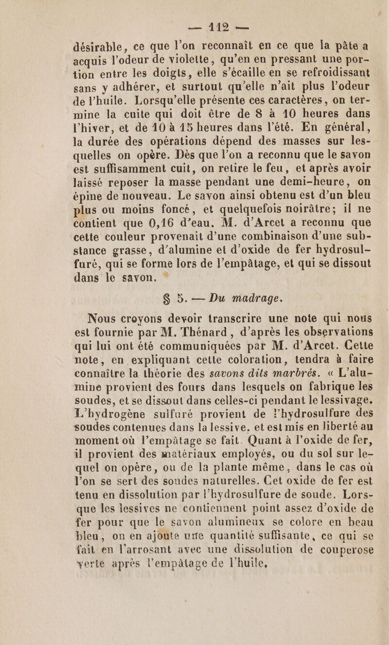 — 119 — désirable, ce que l’on reconnaît en ce que Îa pâte a acquis l'odeur de violette, qu’en en pressant une por- tion entre les doigts, elle s’écaille en se refroidissant sans y adhérer, et surtout qu’elle n’ait plus l’odeur de l'huile. Lorsqu’elle présente ces caractères, on ter- mine la cuite qui doit être de 8 à 10 heures dans l'hiver, et de 40 à 45 heures dans l’été. En général, la durée des opérations dépend des masses sur les- quelles on opère. Dès que l’on a reconnu que le savon est suffisamment cuit, on retire le feu, et après avoir laissé reposer la masse pendant une demi-heure, on épine de nouveau. Le savon ainsi obtenu est d’un bleu plus ou moins foncé, et quelquefois noirâtre; il ne contient que 0,16 d’eau. M. d’Arcet a reconnu que cette couleur provenait d’une combinaison d’une sub- stance grasse, d’alumine et d’oxide de fer hydrosul- furé, qui se forme lors de l’empâtage, et qui se dissout dans le savon. ” S 5. — Du madrage. Nous croyons devoir transcrire une note qui nous est fournie par M. Thénard, d’après les observations qui lui ont été communiquées par M. d’Arcet. Cette note, en expliquant cette coloration, tendra à faire connaître la théorie des savons dits marbrés. « L’alu- mine provient des fours dans lesquels on fabrique les soudes, et se dissout dans celles-ci pendant le lessivage. L’hydrogène sulfuré provient de lhydrosulfure des soudes contenues dans la lessive. et est mis en liberté au moment où l’empâtage se fait. Quant à l’oxide de fer, il provient des matériaux employés, ou du sol sur le- quel on opère, ou de la plante même, dans le cas où l’on se sert des soudes naturelles. Cet oxide de fer est tenu en dissolution par l’hydrosulfure de soude. Lors- que les lessives ne contiennent point assez d’oxide de fer pour que le savon alumineux se colore en beau bleu, on en ajoute ure quantité suffisante, ce qui se fait en l'arrosant avec une dissolution de couperose verte après l’empâtage de l'huile,