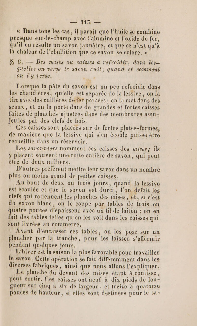 — 115 — € Dans tous les cas, il paraît que l’huile se combine presque sur-le-champ avec l’alumine et l’oxide de fer, qu'il en résulte un savon jaunâtre, et que ce n’est qu’à la chaleur de l’ébullition que ce savon se colore. » $ 6. — Des mises ou caisses à refroidir, dans les— quelles on verse le savon cuil; quand et comment on l’y verse. Lorsque la pâle du savon est un peu refroidie dans les chaudières, qu’elle est séparée de la lessive, on la tire avec des cuillères de fer percées ; on la met dans des seaux , et on la porte dans de grandes et fortes caisses faites de planches ajustées dans des membrures assu- jetties par des clefs de bois. Ces caisses sont placées sur de fortes plates-formes, de manière que la lessive qui s’en écoule puisse être recueillie dans un réservoir. Les savonniers nomment ces caisses des mises; ils y placent souvent une. cuite entière de savon, qui peut être de deux milliers, D’autres préfèrent mettre leur savon dans un nombre plus ou moins grand de petites caisses. Au bout de deux ou trois jours, quand la lessive est écoulée et que le savon est durci, l’on défait les clefs qui retiennent les planches des mises, et, si c’est da savon blanc, on le coupe par tables de trois ou quatre pouces d'épaisseur avec un fil de laiton : on en fait des tables telles qu’on les voit dans les caisses qui sont livrées au commerce, Avant d’encaisser ces tables, on les pose sur un plancher par la tranche, pour les laisser s’affermir pendant quelques jours. L'hiver est la saison la plus favorable pour travailler le savon. Cette opération se fait différemment dans les diverses fabriques, ainsi que nous allons l'expliquer. La planche du devant des mises étant à coulisse, peut sortir. Ces caisses ont neuf à dix pieds de lon- gueur sur cinq à six de largeur, et treize à quatorze pouces de hauteur, si elles sont destinées pour le sa-