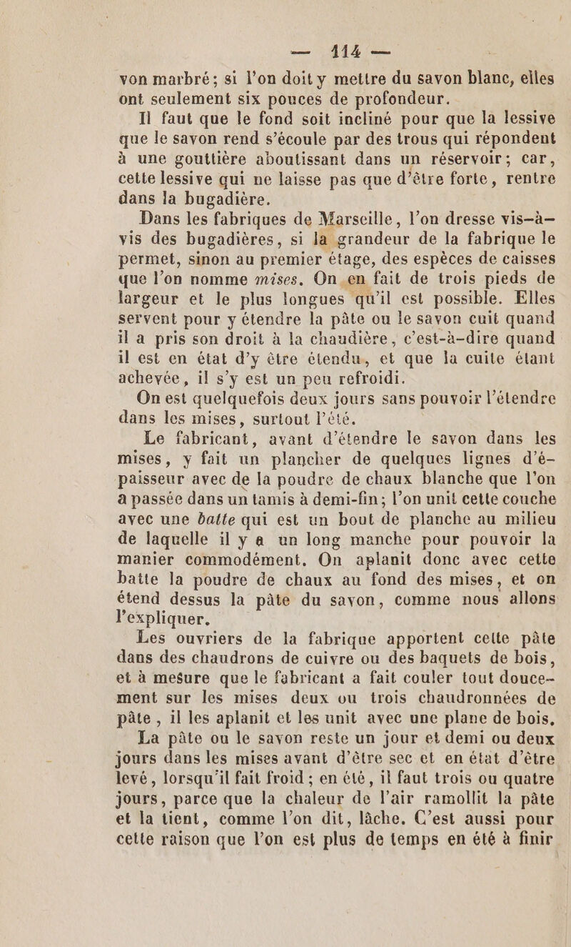 von marbré; si l’on doit y mettre du savon blanc, elles ont seulement six pouces de profondeur. Il faut que le fond soit incliné pour que la lessive que le savon rend s’écoule par des trous qui répondent à une gouttière aboutissant dans un réservoir; Car, cette lessive qui ne laisse pas que d’être forte, rentre dans la bugadière. Dans les fabriques de Marseille, l’on dresse vis-à— vis des bugadières, si la grandeur de la fabrique le permet, sinon au premier étage, des espèces de caisses que l’on nomme mises. On .en fait de trois pieds de largeur et le plus longues qu'il est possible. Elles servent pour y étendre la pâte ou le savon cuit quand il a pris son droit à la chaudière, c’est-à-dire quand il est en état d’y être étendu, et que la cuite élant achevée, il s’y est un peu refroidi. On est quelquefois deux jours sans pouvoir l’étendre dans les mises, surtout l'été. Le fabricant, avant d'étendre le savon dans les mises, y fait un plancher de quelques lignes d’é- paisseur avec de la poudre de chaux blanche que l'on a passée dans un tamis à demi-fin; l’on unit cette couche avec une batte qui est un bout de planche au milieu de laquelle il y a un long manche pour pouvoir la manier commodément. On aplanit donc avec cette batte la poudre de chaux au fond des mises, et on étend dessus la pâte du sayon, comme nous allons l'expliquer. Les ouvriers de la fabrique apportent celte pâte dans des chaudrons de cuivre ou des baquets de bois, et à mesure que le fabricant a fait couler tout douce- ment sur les mises deux ou trois chaudronnées de pâte , il les aplanit et les unit avec une plane de bois, La pâte ou le savon reste un jour et demi ou deux jours dans les mises avant d’être sec et en état d’être levé, lorsqu'il fait froid ; en été, il faut trois ou quatre jours, parce que la chaleur de l'air ramollit la pâte et la tient, comme l’on dit, lâche. C’est aussi pour cette raison que l’on est plus de temps en été à finir