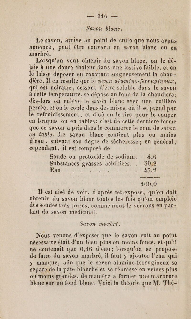 Savon blanc. Le savon, arrivé au point de cuile que nous ayons annoncé, peut être converti en sayon blanc ou en marbré. Lorsqu'on veut obtenir du savon blanc, on le dé- laie à une douce chaleur dans une lessive faible, et on le laisse déposer en couvrant soigneusement la chau- dière. El en résulte que le savon alumino-ferrugineux, qui est noirâtre, cessant d'être soluble dans le savon à cette température, se dépose au fond de la chaudière; dès-lors on enlève le savon blanc avec une cuillère percée, et on le coule dans des mises, où il se prend par le refroidissement, et d’où on le tire pour le couper en briques ou en tables; c’est de cette dernière forme que ce savon a pris dans le commerce le nom de savon en fable. Le savon blanc contient plus ou moins d’eau , suivant son degré de sécheresse; en général, cependant, il est composé de Soude ou protoxide de sodium. 4,6 Substances grasses acidifiées. . 50,2 MRC PU VAE ES RE SE DUNF ESS 100,0 Il est aisé de voir, d’après cet exposé, qu'on doit obtenir du savon blanc toutes les fois qu’on emploie des soudes très-pures, comme nous le verrons en par- lant du savon médicinal. Savon marbré. Nous venons d’exposer que le savon cuit au point nécessaire était d’un bleu plus ou moins foncé, et qu’il ne contenait que 0,46 d’eau; lorsqu'on se propose de faire du savon marbré, il faut y ajouter l’eau qui y manque, afin que le savon alumino-ferrugineux se sépare de la pâte blanche et se réunisse en veines plus ou moins grandes, de manière à former une marbrure bleue sux un fond blanc, Voici la théorie que M. Thé-