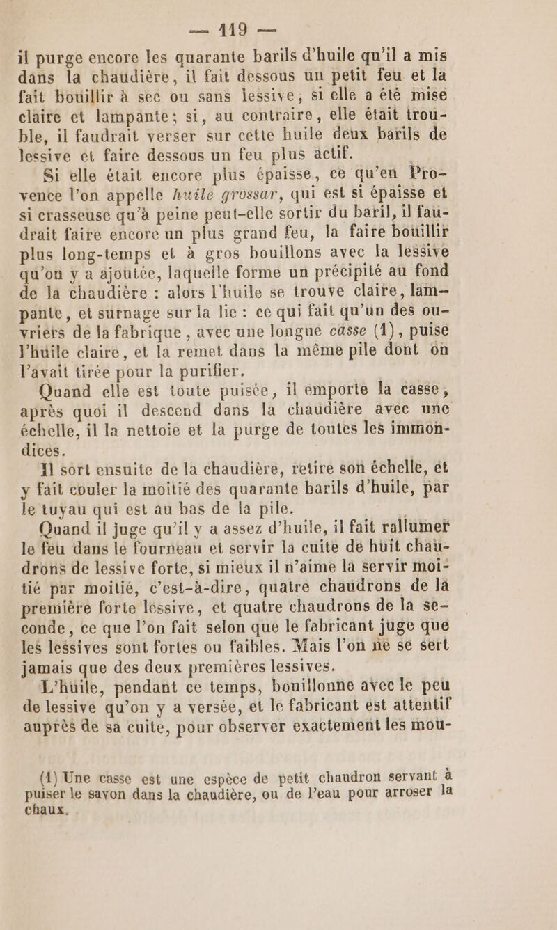 il purge encore les quarante barils d'huile qu’il a mis dans la chaudière, il fait dessous un petit feu et la fait bouillir à sec ou sans lessive, si elle a été mise claire et lampante; si, au contraire, elle était trou- ble, il faudrait verser sur cette huile deux barils de lessive et faire dessous un feu plus äctif. Si elle était encore plus épaisse, ce qu’en Pro- vente l’on appelle huile grossar, qui est si épaisse et si crasseuse qu’à peine peut-elle sortir du baril, il fau- drait faire encore un plus grand feu, la faire bouillir plus long-temps et à gros bouillons avec la lessive qu'on y a ajoutée, laquelle forme un précipité au fond de la chaudière : alors l'huile se trouve claire, lam-— pante, et surnage sur la lie: ce qui fait qu’un des ou- vriérs de la fabrique , avec une longue casse (1), puise Yhüile claire, et la remet dans la même pile dont on Vavait tirée pour la purifier. Quand elle est toute puisée, il emporte la casse, après quoi il descend dans la chaudière avec une échelle, il la nettoie et la purge de toutes les immon- dices. 11 sort ensuite de la chaudière, retire son échelle, ét y fait couler la moitié des quarante barils d'huile, par le tuyau qui est au bas de la pile. Quand il juge qu’il y a assez d'huile, il fait rallumer le feu dans le fourneau et servir la cuite dé hüit chau- drons de lessive forte, si mieux il n’aime là servir moi- tié par moilié, c’est-à-dire, quatre chaudrons de la première forte lessive, et quatre chaudrons de la se- conde , ce que l’on fait selon que le fabricant juge que les lessives sont fortes ou faibles. Mais l’on ne se sert jamais que des deux premières lessives. L'huile, pendant ce temps, bouillonne avec le peu de lessivé qu’on y a versée, et le fabricant est attentif auprès de sa cuite, pour observer exactement les mou- (1) Une casse est une espèce de petit chaudron servant à puiser le sayon dans la chaudière, ou de l’eau pour arroser la chaux.