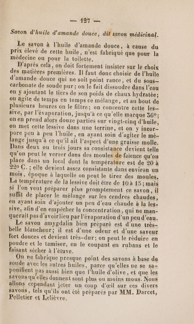 Savon d'huile d'amande douce, dit savon médicinal. Le savon à l’huile d'amande douce, à cause du prix élevé de cette huile, n’est fabriqué que pour la médecine ou pour la toilette. D'après cela, on doit fortement insister sur le choix des matières premières. Il faut donc choisir de l’huile d'amande douce qui ne soit point rance, et du sous— carbonate de soude pur ; on le fait dissoudre dans l’eau en y ajoutant le tiers de son poids de chaux hydratée; on agile de temps en temps ce mélange, et au bout de plusieurs heures on le filtre; on concentre cette les sive, par l’évaporalion, jusqu’à ce qu’elle marque 36°; on en prend alors douze parties sur vingt-cinq d'huile, on met celle lessive dans une terrine, et on y incor- pore peu à peu l'huile, en ayant soin d’agiter le mé- ange jusqu à ce qu’il ait l’aspect d’une graisse molle. Dans deux ou trois jours sa consistance devient telle qu’on peut le verser dans des moules de faïence qu’on place dans un local dont la température est de 20 à 220 C. ; elle devient assez consistante dans environ un mois, époque à laquelle on peut le tirer des moules. La température de la lessive doit être de 10 à 15 ; mais Si l’on veut préparer plus promptement ce savon, il suffit de placer le mélange sur les cendres chaudes, en ayant soin d’ajouter un peu d’eau chaude à la les- sive, afin d’en empêcher la concentration, qui ne man- querait pas d’avoirlieu par l’évaporation d’un peu d’eau. Le savon amygdalin bien préparé est d’une très- belle blancheur; il est d’une odeur et d’une saveur fort douces et devient très-dur; on peut le réduire en poudre et le tamiser, en le coupant en rubans et le faisant sécher à l’étuve. On ne fabrique presque point des savons à base de soude avec les autres huiles, parce qu’elles ne se sa- ponifient pas aussi bien que l’huile d'olive, et que les Savons qu'elles donnent sont plus ou moins mous. Nous allons cependant jeter un coup d’œil sur ces divers Savons, tels qu’ils ont été préparés par MM. Darcet, Pelletier et Lelièvre,