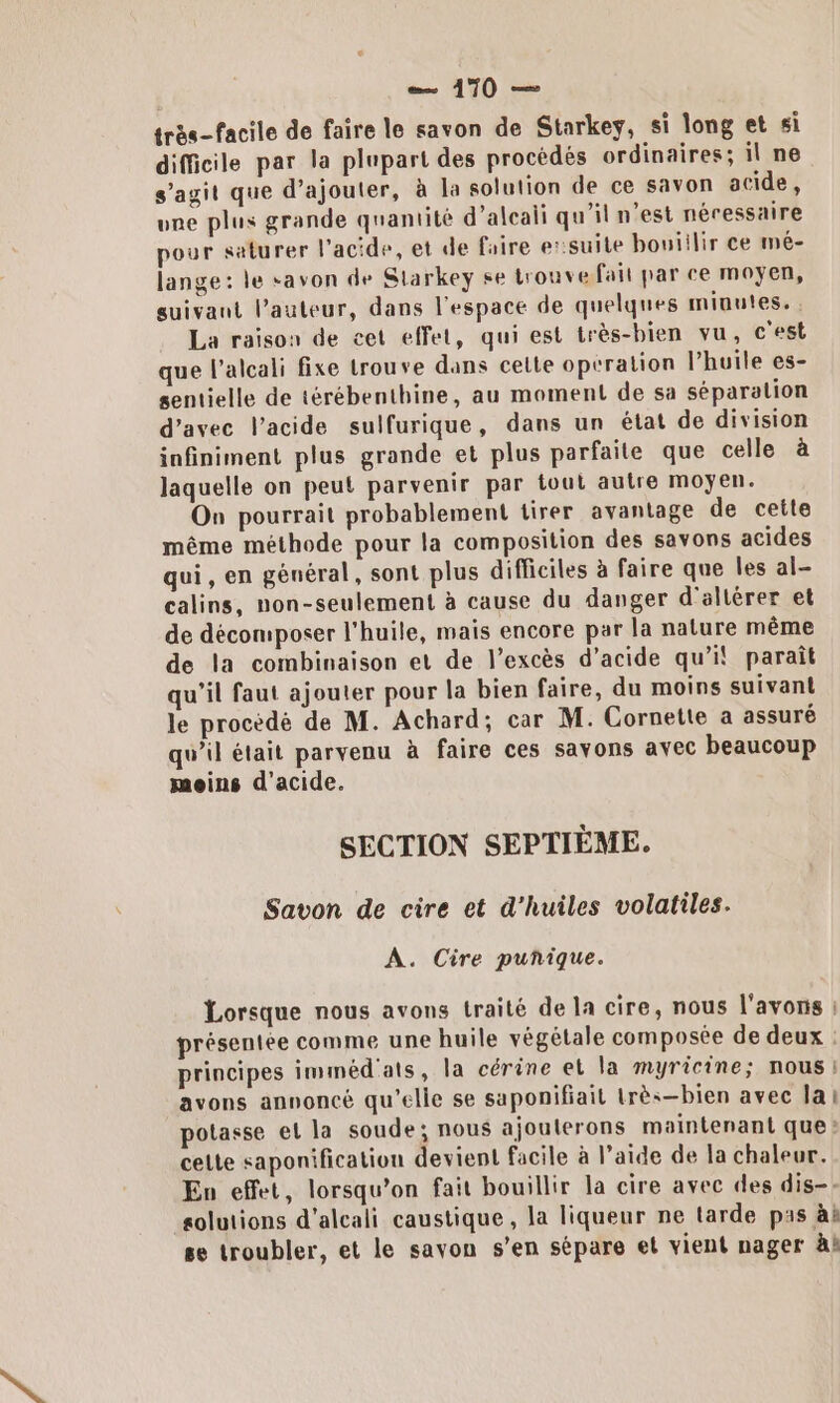 très-facile de faire le savon de Starkey, si long et si difficile par la plupart des procédés ordinaires; il ne s’agit que d’ajouter, à la solution de ce savon acide, une plus grande quantité d’aleali qu'il n'est néressaire pour saturer l'acide, et de Faire e:suite bouiilir ce mé- lange: le savon de Slarkey se trouve fait par ce moyen, suivant l’auteur, dans l'espace de quelques minutes. La raison de cet effet, qui est très-bien vu, c'est que l’alcali fixe trouve dans celle operation l'huile es- sentielle de térébenthine, au moment de sa séparation d'avec l'acide sulfurique, dans un état de division infiniment plus grande et plus parfaite que celle à laquelle on peut parvenir par tout autre moyen. On pourrait probablement tirer avantage de cette même méthode pour la composition des savons acides qui, en général, sont plus difficiles à faire que les al- calins, non-seulement à cause du danger d'altérer et de décomposer l'huile, mais encore par la nature même de la combinaison et de l’excès d'acide qu’il paraît qu'il faut ajouter pour la bien faire, du moins suivant le procèdé de M. Achard; car M. Cornette a assuré qu’il était parvenu à faire ces savons avec beaucoup moins d'acide. SECTION SEPTIÈME. Savon de cire et d'huiles volatiles. A. Cire puñique. Lorsque nous avons traité de la cire, nous l'avons : présentée comme une huile végétale composée de deux : principes imméd'ats, la cérine et la myricine; nous | avons annoncé qu'elle se saponifiait très—bien avec lai potasse et la soude; nous ajouterons maintenant que: celte saponification devient facile à l’aide de la chaleur. En effet, lorsqu'on fait bouillir la cire avec des dis-- solutions d'alcali caustique, la liqueur ne tarde pas à se troubler, et le savon s’en sépare et vient nager àk