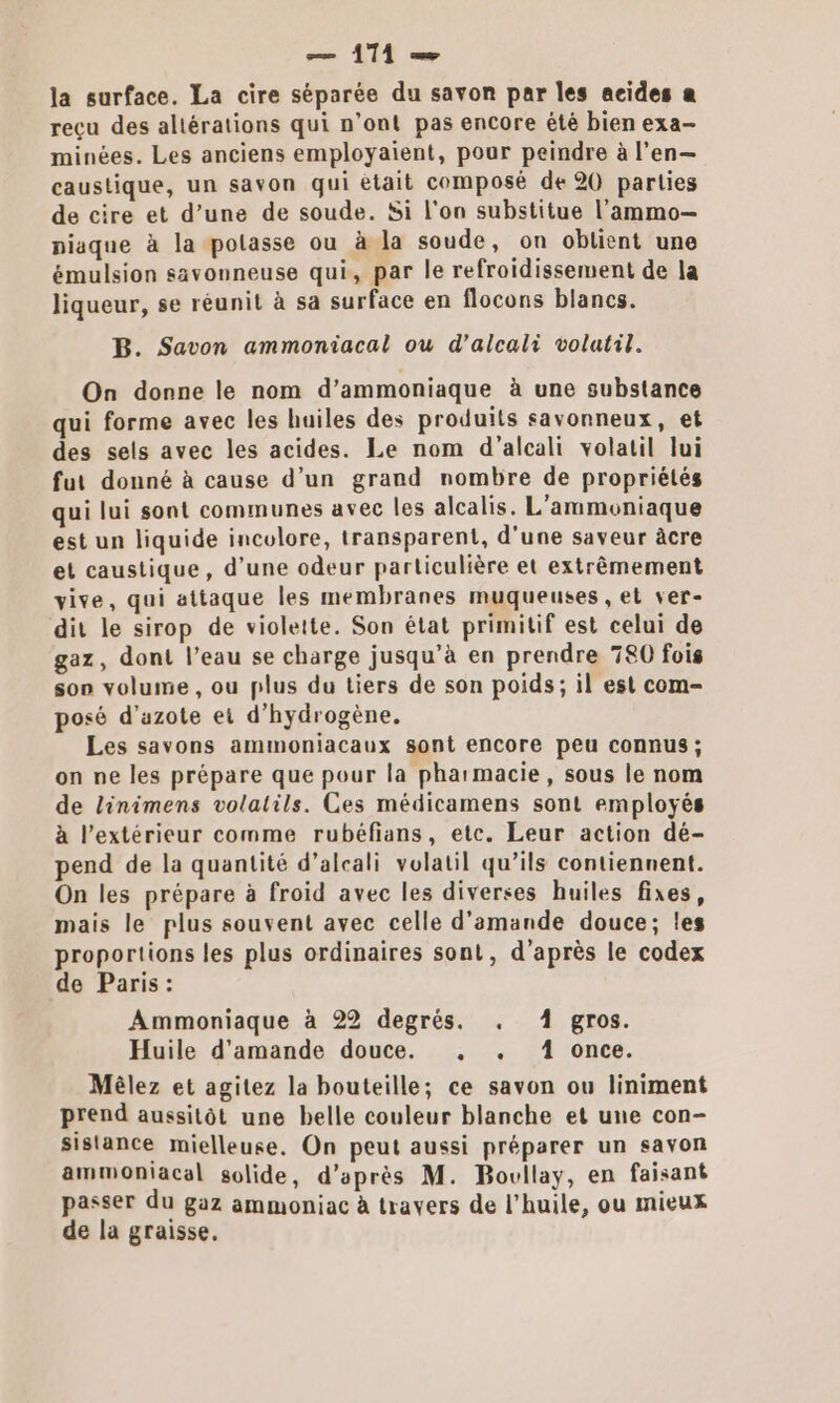 la surface. La cire séparée du savon par les acides a reçu des allérations qui n’ont pas encore êté bien exa- minées. Les anciens employaïent, pour peindre à l’en— caustique, un savon qui était composé de 20 parties de cire et d’une de soude. Si l'on substitue l’'ammo- piaque à la potasse ou à la soude, on obtient une émulsion savonneuse qui, par le refroidissement de la liqueur, se réunit à sa surface en flocons blancs. B. Savon ammoniacal ou d’alcali volatil. On donne le nom d’ammoniaque à une substance qui forme avec les huiles des produits savonneux, et des sels avec les acides. Le nom d’alcali volatil lui fut donné à cause d’un grand nombre de propriétés qui lui sont communes avec les alcalis. L'ammoniaque est un liquide incolore, transparent, d’une saveur âcre et caustique, d’une odeur particulière et extrêmement vive, qui attaque les membranes muqueuses, et ver- dit le sirop de violette. Son état primitif est celui de gaz, dont l’eau se charge jusqu’à en prendre 780 fois son volume, ou plus du tiers de son poids; il est com- posé d'azote et d'hydrogène. Les savons ammoniacaux sont encore peu connus ; on ne les prépare que pour la pharmacie, sous le nom de linimens volatils. Ces médicamens sont employés à l'extérieur comme rubéfans, etc. Leur action dé- pend de la quantité d’aleali volatil qu’ils contiennent. On les prépare à froid avec les diverses huiles fixes, mais le plus souvent avec celle d'amande douce; les proportions les plus ordinaires sont, d'après le codex de Paris: Ammoniaque à 22 degrés. . À gros. Huile d'amande douce. , +. 4 once. Mêlez et agitez la bouteille; ce savon ou liniment prend aussitôt une belle couleur blanche et une con- sislance mielleuse. On peut aussi préparer un savon ammoniacal solide, d’après M. Bovllay, en faisant passer du gaz ammoniac à travers de l'huile, ou mieux de la graisse,