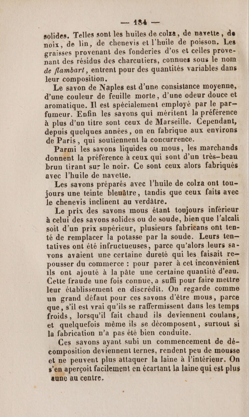 solides. Telles sont les huiles de colza, de navette, de noix, de lin, de chenevis et l'huile de poisson. Les graisses provenant des fonderies d’os et ceiles prove- nant des résidus des charcutiers, connues sous le nom de flambart , entrent pour des quantités variables dans leur composition. Le savon de Naples est d’une consistance moyenne, d’une couleur de feuille morte, d’une odeur douce et aromatique. Il est spécialement employé par le par- fumeur. Enfin les savons qui méritent la préférence à plus d’un titre sont ceux de Marseille. Cependant, depuis quelques années, on en fabrique aux environs de Paris, qui soutiennent la concurrence. Parmi les savons liquides ou mous, les marchands donnent la préférence à ceux qui sont d’un très-beau brun tirant sur le noir. Ce sont ceux alors fabriqués avec l'huile de navette. Les savons préparés avec l’huile de colza ont tou- jours une teinte bleuâtre, tandis que ceux faits avec le chenevis inclinent au verdâtre. Le prix des savons mous étant toujours inférieur à celui des savons solides ou de soude, bien que l’alcali soit d’un prix supérieur, plusieurs fabricans ont ten- té de remplacer la potasse par la soude. Leurs ten— tatives ont été infructueuses, parce qu’alors leurs sa- vons avaient une certaine dureté qui les faisait re— pousser du commerce : pour parer à cet inconvénient ils ont ajouté à la pâte une certaine quantité d’eau. Cette fraude une fois connue, a suffi pour faire mettre leur établissement en discrédit. On regarde comme un grand défaut pour ces savons d’être mous, parce que, s’il est vrai qu’ils se raffermissent dans les temps froids, lorsqu'il fait chaud ils deviennent coulans, et quelquefois même ils se décomposent, surtout si la fabrication n’a pas été bien conduite. Ces savons ayant subi un commencement de dé- composition deviennent ternes, rendent peu de mousse et ne peuvent plus attaquer la laine à l’intérieur. On s’en aperçoit facilement en écartant la laine qui est plus aune au centre.