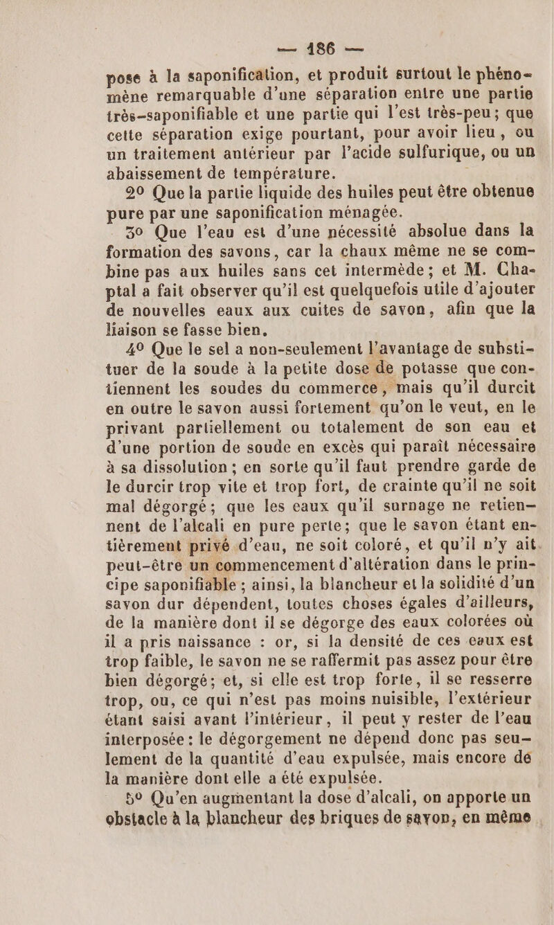 pose à la saponificalion, et produit surtout le phéno- mène remarquable d’une séparation entre une partie très-saponifiable et une partie qui l’est très-peu ; que cette séparation exige pourtant, pour avoir lieu, ou un traitement antérieur par l’acide sulfurique, ou un abaissement de température. 20 Que la partie liquide des huiles peut être obtenue pure par une saponification ménagée. 30 Que l’eau est d’une nécessité absolue dans la formation des savons, car la chaux même ne se com- bine pas aux huiles sans cet intermède; et M. Cha- ptal à fait observer qu’il est quelquefois utile d'ajouter de nouvelles eaux aux cuites de savon, afin que la liaison se fasse bien. 49 Que le sel a non-seulement l’avantage de suhsti- tuer de la soude à la petite dose de potasse que con- tiennent les soudes du commerce, mais qu’il durcit en outre le savon aussi fortement qu’on le veut, en le privant partiellement ou totalement de son eau et d’une portion de soude en excès qui paraît nécessaire à sa dissolution ; en sorte qu’il faut prendre garde de le durcir trop vite et trop fort, de crainte qu’il ne soit mal dégorgé; que les eaux qu’il surnage ne retien- nent de l’alcali en pure perte; que le savon étant en- tièrement privé d’eau, ne soit coloré, et qu’il n’y ait. peut-être un commencement d'altération dans le prin- cipe saponifiable ; ainsi, la blancheur et la solidité d’un savon dur dépendent, Loutes choses égales d’ailleurs, de la manière dont il se dégorge des eaux colorées où il à pris naissance : or, si la densité de ces eaux est trop faible, le savon ne se raffermit pas assez pour être bien dégorgé; et, si elle est trop forte, il se resserre trop, ou, ce qui n’est pas moins nuisible, l'extérieur étant saisi avant l’intérieur, il peut y rester de l’eau interposée : le dégorgement ne dépend donc pas seu— lement de la quantité d’eau expulsée, mais encore de la manière dont elle a été expulsée. 59 Qu'en augmentant la dose d’alcali, on apporte un obstacle à la blancheur des briques de savon, en même