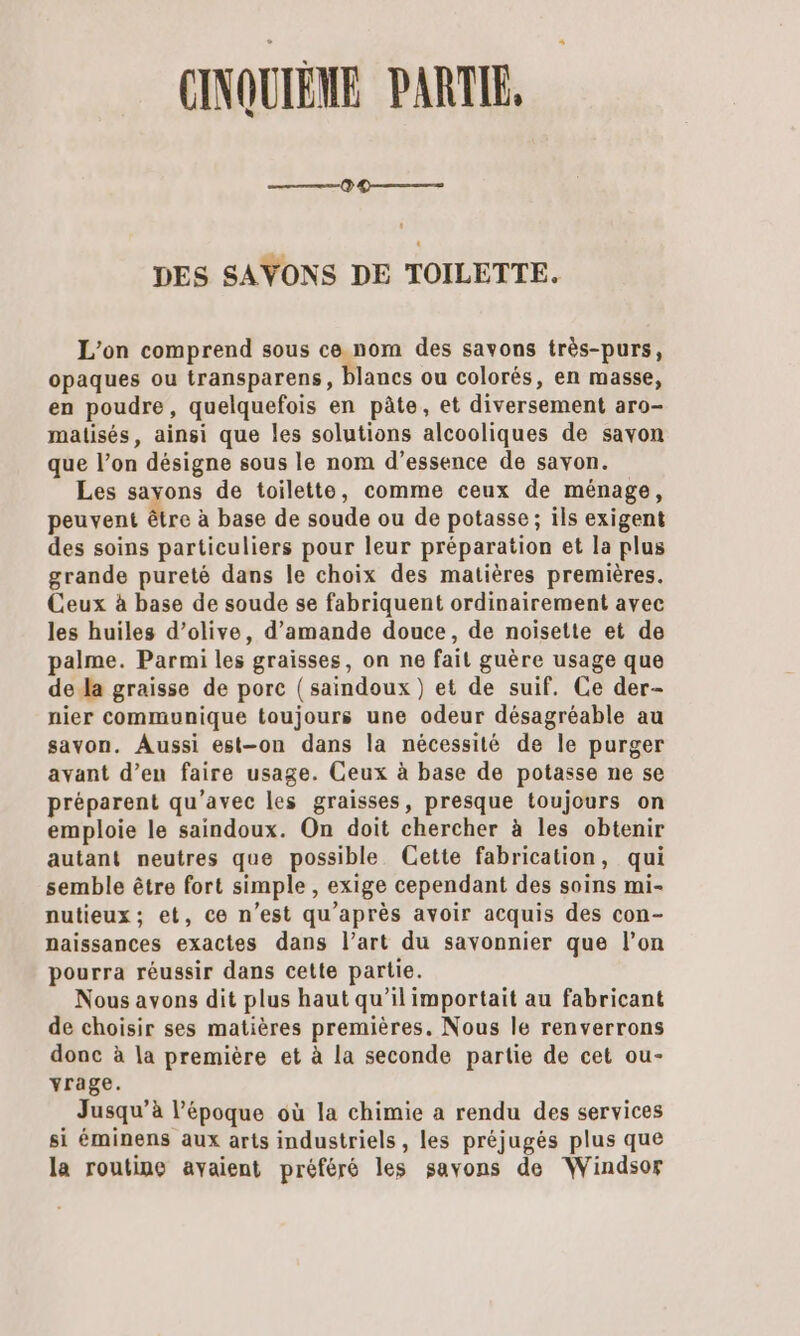 CINQUIÈNE PARTE. ———() 9 — DES SAVONS DE TOILETTE. L'on comprend sous ce.nom des savons très-purs, opaques ou transparens, blancs ou colorés, en masse, en poudre, quelquefois en pâte, et diversement aro- matisés, ainsi que les solutions alcooliques de savon que l’on désigne sous le nom d’essence de savon. Les sayons de toilette, comme ceux de ménage, peuvent être à base de soude ou de potasse ; ils exigent des soins particuliers pour leur préparation et la plus grande pureté dans le choix des matières premières. Ceux à base de soude se fabriquent ordinairement avec les huiles d’olive, d'amande douce, de noisette et de palme. Parmi les graisses, on ne fait guère usage que de Ja graisse de porc (saindoux) et de suif. Ce der- nier communique toujours une odeur désagréable au savon. Aussi est-on dans la nécessité de le purger avant d’en faire usage. Ceux à base de potasse ne se préparent qu'avec les graisses, presque toujours on emploie le saindoux. On doit chercher à les obtenir autant neutres que possible Cette fabrication, qui semble être fort simple , exige cependant des soins mi- nutieux ; et, ce n’est qu'après avoir acquis des con- naissances exactes dans l’art du savonnier que l’on pourra réussir dans cette partie. Nous avons dit plus haut qu’il importait au fabricant de choisir ses matières premières. Nous le renverrons donc à la première et à la seconde partie de cet ou- yrage. Jusqu’à l’époque où la chimie a rendu des services si éminens aux arts industriels, les préjugés plus que la routine avaient préféré les savons de Windsor