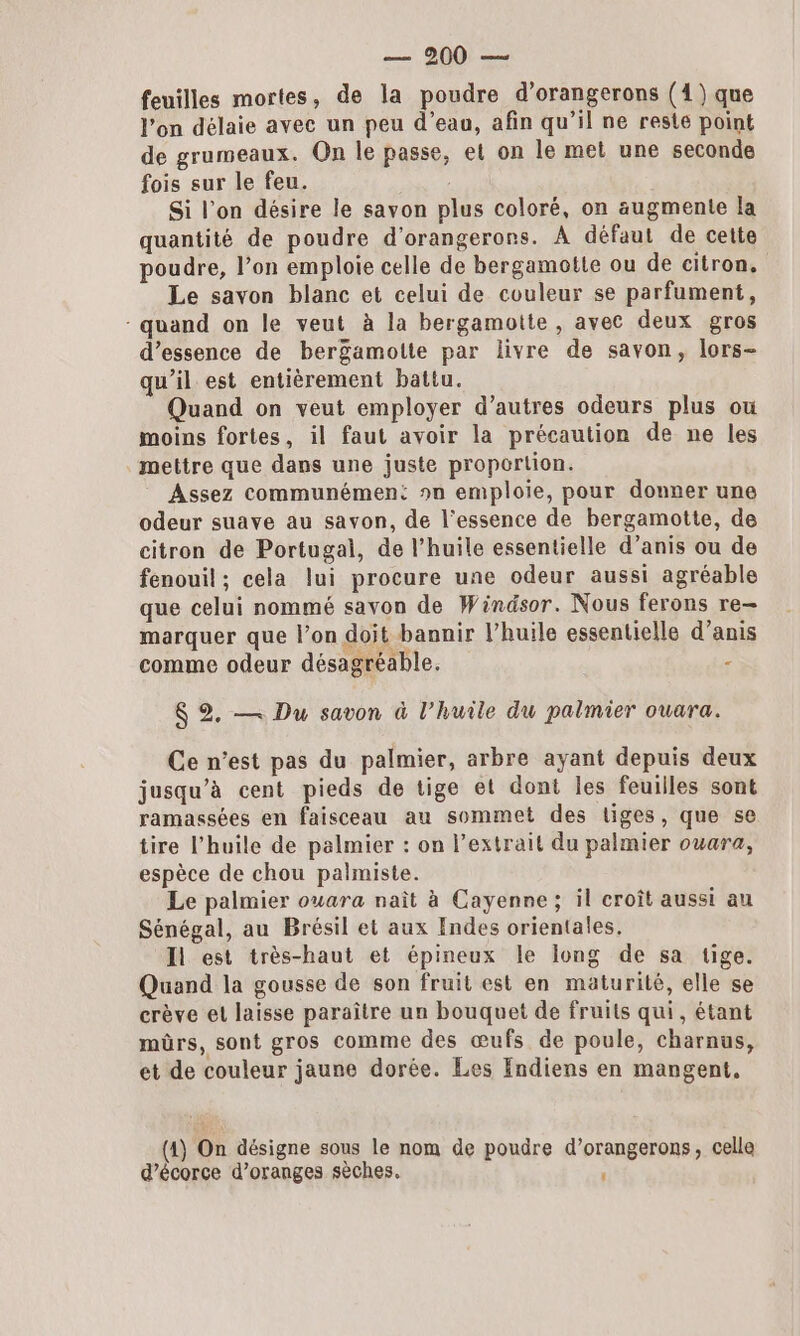 feuilles mortes, de la poudre d’orangerons (4) que l’on délaie avec un peu d’eau, afin qu’il ne reste point de grumeaux. On le passe, et on le met une seconde fois sur le feu. Si l’on désire le savon plus coloré, on augmente la quantité de poudre d'orangerons. À défaut de cette poudre, l’on emploie celle de bergamotte ou de citron, Le savon blanc et celui de couleur se parfument, - quand on le veut à la bergamotte , avec deux gros d’essence de bergamotte par livre de savon, lors- qu’il est entièrement battu. Quand on veut employer d’autres odeurs plus ou moins fortes, il faut avoir la précaution de ne les mettre que dans une juste proportion. Assez communément sn emploie, pour donner une odeur suave au savon, de l'essence de bergamotte, de citron de Portugal, de l'huile essentielle d’anis ou de fenouil; cela lui procure une odeur aussi agréable que celui nommé savon de Windsor. Nous ferons re— marquer que l’on doit bannir l’huile essentielle d’anis comme odeur désagréable. : $ 2. — Du savon à l'huile du palmier ouara. Ce n’est pas du palmier, arbre ayant depuis deux jusqu’à cent pieds de tige et dont les feuilles sont ramassées en faisceau au sommet des tiges, que se tire l'huile de palmier : on l’extrait du palmier owara, espèce de chou palmiste. Le palmier ouara naît à Cayenne; il croît aussi au Sénégal, au Brésil et aux Indes orientales. Il est très-haut et épineux le long de sa tige. Quand la gousse de son fruit est en maturité, elle se crève et laisse paraître un bouquet de fruits qui, étant mûrs, sont gros comme des œufs de poule, charnus, et de couleur jaune dorée. Les Endiens en mangent, (4) On désigne sous le nom de poudre d’orangerons, celle d’écorce d’oranges sèches. ;