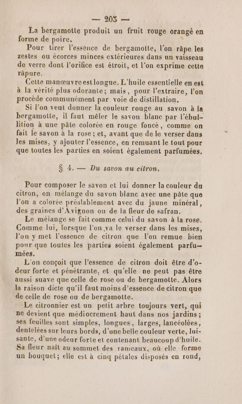 La bergamotte produit un fruit rouge orangé en forme de poire. À Pour tirer l’essence de bergamotie, l’on râpe les zestes ou écorces minces extérieures dans nn vaisseau de verre dont l’orifice est étroit, et l’on exprime cette râpure. Cette manœuvreestlongue. L'huile essentielle en est à la vérité plus odorante; mais, pour l’extraire, l’on procède communément par voie de distillation, Si l’on veut donner la couleur rouge au savon à {a bergamotte, il faut mêler le savon blanc par l’ébal- lition à une pâte colorée en rouge foncè, comme on fait le savon à la rose; et, avant que de le verser dans les mises, y ajouter l’essence, en remuant le tout pour que toutes les parties en soient également parfumées, $ 4. — Du savon au citron. Pour composer le savon et lui donner la couleur du citron, on mélange du savon blanc avec une pâte que l'on a colorée préalablement avec du jaune minéral, des graines d'Avignon ou de la fleur de safran. Le méiange se fait comme celui du savon à la rose. Comme lui, lorsque l’on va le verser dans les mises, l’on y met l'essence de citron que l’on remue bien pour que toutes les parlies soient également parfu— mées. L'on conçoit que l’essence de citron doit être d’o- deur forte et pénétrante, et qu’elle ne peut pas être aussi suave que celle de rose ou de bergamotte. Alors la raison dicte qu’il faut moins d’essence de citron que de celle de rose ou de bergamotte. Le citronnier est un petit arbre toujours vert, qui ne devient que médiocrement haut dans nos jardins; ses feuilles sont simples, longues, larges, lancéolées, dentelées sur leurs bords, d’une belle couleur verte, lui- sante, d’une odeur forte et contenant beaucoup d’huile. Sa fleur naît au sommet des rameaux, où elle forme un bouquet; elle est à cinq pétales disposés en rond,