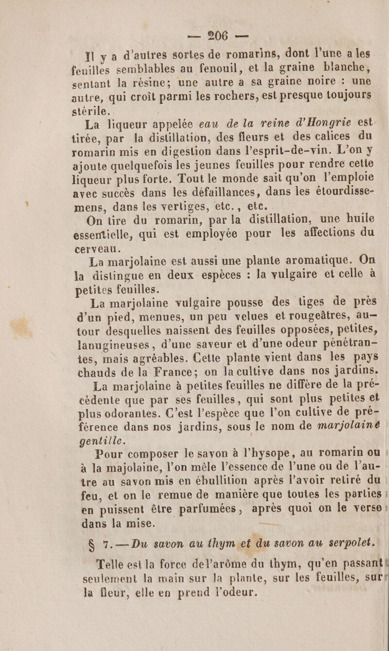 Il y a d’autres sortes de romarins, dont l’une a les feuilles semblables au fenouil, et la graine blanche, sentant la résine; une autre à sa graine noire : une autre, qui croît parmi les rochers, est presque toujours stérile. La liqueur appelée eau de la reine d’'Hongrie est tirée, par la distillation, des fleurs et des calices du romarin mis en digestion dans l’esprit-de-vin. L’on y ajoute quelquefois les jeunes feuilles pour rendre cetie liqueur plus forte. Tout le monde sait qu'on l’emploie avec succès dans les défaillances, dans les étourdisse- mens, dans les vertiges, etc., etc. On tire du romarin, par la distillation, une huile essentielle, qui est employée pour les affections du cerveau. La marjolaine est aussi une plante aromatique. On la distingue en deux espèces : la vulgaire et celle à petites feuilles. La marjolaine vulgaire pousse des tiges de près d’un pied, menues, un peu velues et rougeâtres, au— tour desquelles naissent des feuilles opposées, petites, lanugineuses, d’une saveur et d’une odeur pénétran- tes, mais agréables. Cette plante vient dans les pays chauds de la France; on la cultive dans nos jardins. La marjolaine à petites feuilles ne diffère de la pré- cédente que par ses feuilles, qui sont plus petites et plus odorantes. C’est l’espèce que l’on cultive de pré- férence dans nos jardins, sous le nom de marjolainé gentille. | Pour composer le savon à l’hysope, au romarin ou | à la majolaine, l’on mêle l’essence de l’une ou de l’au- tre au savon mis en ébullition après l'avoir retiré du: feu, et on le remue de manière que toutes les parties : en puissent être parfumées, après quoi on le verso: dans la mise. Es 8 7.—Du savon au thym et du savon au serpolet. Telle est la force del’arôme du thym, qu’en passant seulement la main sur la plante, sur les feuilles, surr la fleur, elle en prend l'odeur.