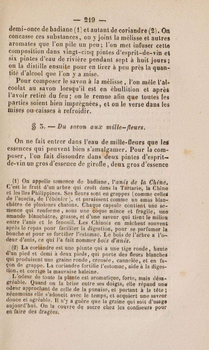 demi-once de badiane (14) et autant de coriandre (2). On concasse ces substances, on y joint la mélisse et autres aromates que l’on pile un peu; l’on met infuser cette composition dans vingt-cinq pintes d’esprit-de-vin et six pintes d’eau de rivière pendant sept à huit jours ; on la distille ensuite pour en tirer à peu près la quan- tité d’alcool que l’on y a mise. Pour composer le savon à la mélisse, lon mêle l’al- coolat au savon lorsqu'il est en ébullition et après lavoir retiré du feu: on le remue afin que toutes les parties soient bien imprégnées, et on le verse dans les mises oucaisses à refroidir. $ 5.— Du savon aux mille-fleurs. On ne fait entrer dans l’eau de mille-fleurs que les essences qui peuvent bien s’amalgamer. Pour la com- poser, l’on fait dissoudre dans deux pintes d’esprit= de-vin un gros d’essence de girofle, deux gros d’essence (4) On appelle semence de badiane, l’anis de la Chine. C’est le fruit d’un arbre qui croît dans la Tartarié, la Chine et les îles Philippines. Ses fleurs sont en grappes (comme celles de l’acacia, de l’ébénier ), et paraissent comme un amas blan- chêtre de plusieurs chatons. Chaque capsule contient une se- mence qui renferme , sous une Coque mince et fragile, une amande blanchâtre, grasse, et d’une saveur qui tient le milieu entre l’anis et le fenouil. Les Chinois en mâchent souvent après le repas pour faciliter la digestion, pour se parfumer la bouche et pour se fortifier estomac. Le bois de l’atbre a l’o- deur d’anis, ce qui l’a fait nommer bois d’anis. (2) La coriandre est une plante qui a une tige ronde, haute d’un pied et demi à deux pieds, qui porte des fleurs blanches qui produisent une graine ronde , creusée, cannelée, et en fa- on de grappe. La coriandre fortifie l'estomac, aide à la diges- tion, et corrige la mauvaise haleine. L'’odeur de toute la plante est aromatique, forte, mais désa- gréable. Quand on la brise entre ses doigts, elle répand una odeur approchant de celle de la punaise, et portant à la tête; néanmoins elle s’adouncit avec le temps, et acquiert une saveur douce et agréable. 11 n’y a guère que la graine qui soit d'usage aujourd’hui. On la couvre de sucre chez les confiseurs pour en faire des dragées,