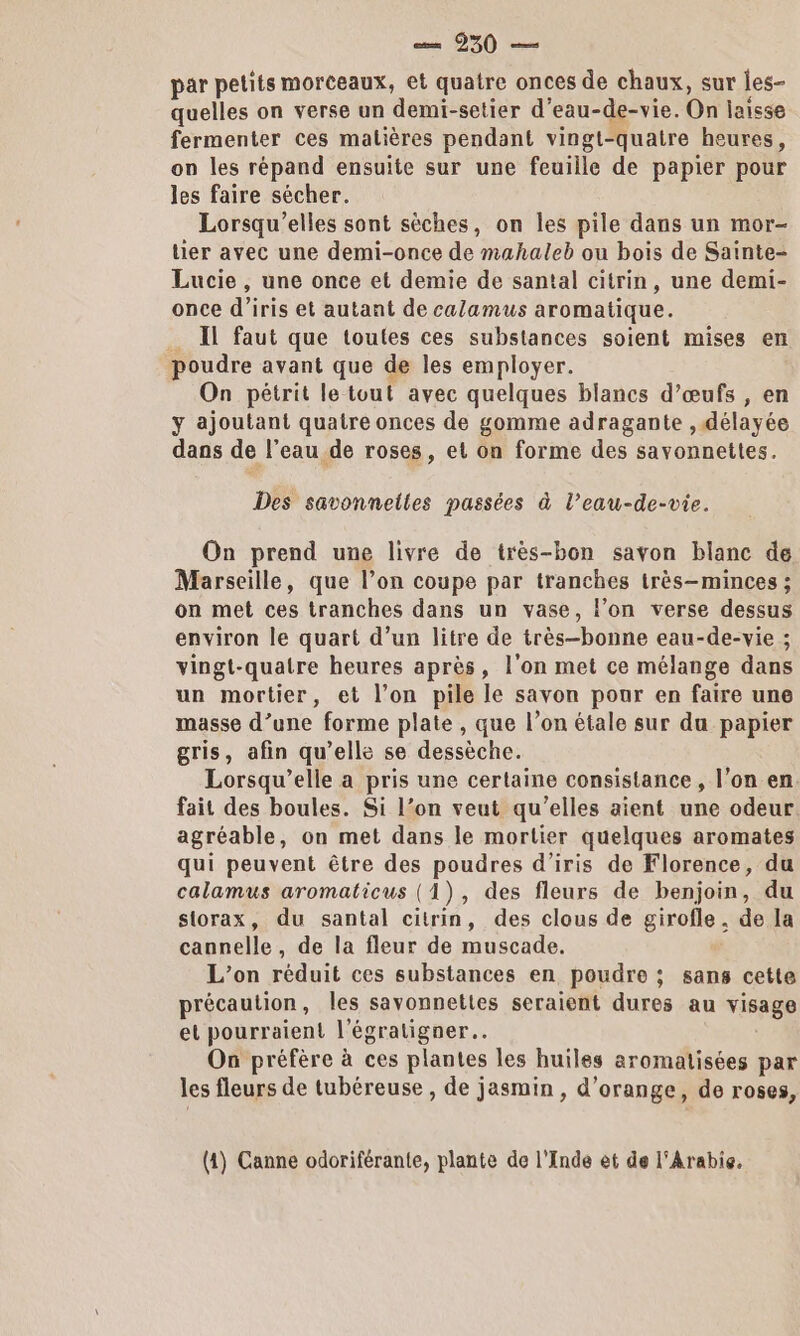 par petits morceaux, et quatre onces de chaux, sur les- quelles on verse un demi-setier d’eau-de-vie. On laisse fermenter ces matières pendant vingt-quatre heures, on les répand ensuite sur une feuille de papier pour les faire sécher. Lorsqu'’elles sont sèches, on Îles pile dans un mor- lier avec une demi-once de mahaleb ou bois de Sainte- Lucie , une once et demie de santal citrin, une demi- once d’iris et autant de calamus aromatique. _ Il faut que toutes ces substances soient mises en poudre avant que de les employer. On pétrit le tout avec quelques blancs d’œufs , en y ajoutant quatre onces de gomme adragante , délayée dans de l’eau de roses, et on forme des savonnettes. Des savonnelles passées à l’eau-de-vie. On prend une livre de très-bon savon blanc de Marseille, que l’on coupe par tranches très-minces ; on met ces tranches dans un vase, l’on verse dessus environ le quart d’un litre de très-bonne eau-de-vie ; vingt-quatre heures après, l'on met ce mélange dans un mortier, et l’on pile le savon pour en faire une masse d’une forme plate , que l’on étale sur du papier gris, afin qu’elle se dessèche. Lorsqu'elle a pris une certaine consistance , l’on en. fait des boules. Si l’on veut qu’elles aient une odeur agréable, on met dans le mortier quelques aromates qui peuvent être des poudres d’iris de Florence, du calamus aromaticus (1), des fleurs de benjoin, du storax, du santal citrin, des clous de girofle. de la cannelle, de la fleur de muscade, L’on réduit ces substances en poudre ; sans cette précaution, les savonnettes seraient dures au visage et pourraient l'égratigner…. On préfère à ces plantes les huiles aromatisées par les fleurs de tubéreuse , de jasmin , d'orange, de roses, (1) Canne odoriférante, plante de l'Inde et de l'Arabie.