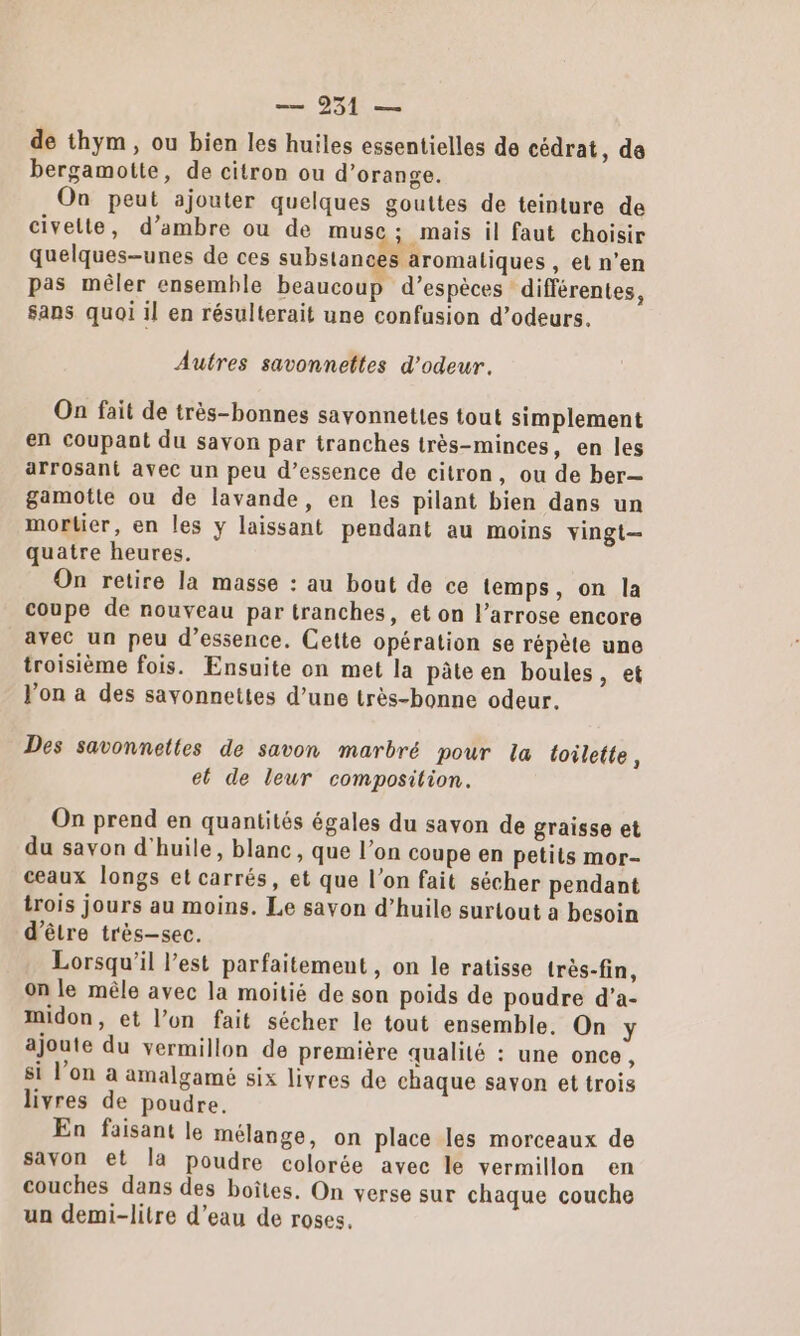 de thym, ou bien les huiles essentielles de cédrat, de bergamotte, de citron ou d’orange. On peut ajouter quelques gouttes de teinture de civelte, d’ambre ou de muse ; mais il faut choisir quelques-unes de ces substances aromatiques , etn'’en pas mêler ensemble beaucoup d’espèces différentes, sans quoi il en résulterait une confusion d’odeurs. Autres savonnettes d’odeur. On fait de très-bonnes sayonnettes tout simplement en coupant du savon par tranches très-minces, en les arrosant avec un peu d’essence de citron, ou de ber— gamotte ou de lavande, en les pilant bien dans un mortier, en les y laissant pendant au moins vingt quatre heures. On retire la masse : au bout de ce temps, on la coupe de nouveau par tranches, et on l’arrose encore avec un peu d’essence. Cette opération se répète une troisième fois. Ensuite on met la pâte en boules &gt; et Von a des savonnettes d’une très-bonne odeur. Des savonnettes de savon marbré pour la toilette, el de leur composition. On prend en quantités égales du savon de graisse et du savon d'huile, blanc, que l’on coupe en petits mor- ceaux longs et carrés, et que l’on fait sécher pendant trois jours au moins. Le savon d’huile surtout a besoin d’être très-sec. Lorsqu'il l’est parfaitement , on le ratisse très-fin, on le mêle avec la moitié de son poids de poudre d’a- Mmidon, et l’on fait sécher le tout ensemble. On y ajoute du vermillon de première qualité : une once , si l’on à amalgamé six livres de chaque savon et trois livres de poudre. En faisant le mélange, on place les morceaux de savon et la poudre colorée avec le vermillon en couches dans des boîtes, On verse sur chaque couche un demi-litre d’eau de roses.