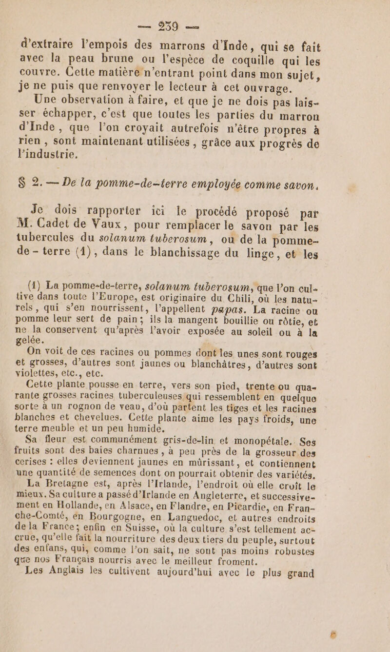 d'extraire l’empois des marrons d'fnde, qui se fait avec la peau brune ou l’espèce de coquille qui les couvre. Cette matière n’entrant point dans mon sujet, je ne puis que renvoyer le lecteur à cet ouvrage. Une observation à faire, et que je ne dois pas lais- ser échapper, c'est que toutes les parties du marron d'Inde, que l’on croyait autrefois n'être propres à rien , sont maintenant utilisées , grâce aux progrès de l'industrie. $ 2.— De la pomme-de-terre employée comme savon, Je dois rapporter ici le procédé proposé par M. Cadet de Vaux, pour remplacer le savon par les tubercules du solanum tuberosum, ou de la pomme de- terre (1), dans le blanchissage du linge, et les (1) La pomme-de-terre, solanum tuberosum, que l’on cul. tive dans toute l’Europe, est originaire du Chili, où les natu- rels, qui s’en nourrissent, l’appellent papas. La racine ou pomme leur sert de pain; ils la mangent bouillie ou rôtie, et ne la conservent qu'après l’avoir exposée au soleil ou à la gelée. On voit de ces racines ou pommes dont les unes sont rouges et grosses, d’autres sont jaunes ou blanchâtres, d’autres sont violettes, etc., etc. Cette plante pousse en terre, vers son pied, trente ou qua- rante grosses racines tuberculeuses qui ressemblent en quelque sorte à un rognon de veau, d’où partent les tiges et les racines blanches et chevelues. Cette plante aime les pays froids, une terre meuble et un peu humide. Sa fleur est communément gris-de-lin et monopétale,. Ses fruits sont des baies charnues , à peu près de la grosseur des cerises : elles deviennent jaunes en mürissant, et contiennent une quantité de semences dont on pourrait obtenir des variétés. La Bretagne est, après l’Irlande, l’endroit où elle croît le mieux. Sa culture a passé d'Irlande en Angleterre, et successive- ment en Hollande, en Alsace, en Flandre, en Picardie, en Fran- che-Comté, en Bourgogne, en Languedoc, et autres endroits de la France; enfin en Suisse, où la culture s’est tellement ac- crue, qu’elle fait la nourriture des deux tiers du peuple, surtout des enfans, qui, comme l’on sait, ne sont pas moins robustes qe nos Français nourris avec le meilleur froment. Les Anglais les cultivent aujourd'hui avec le plus grand