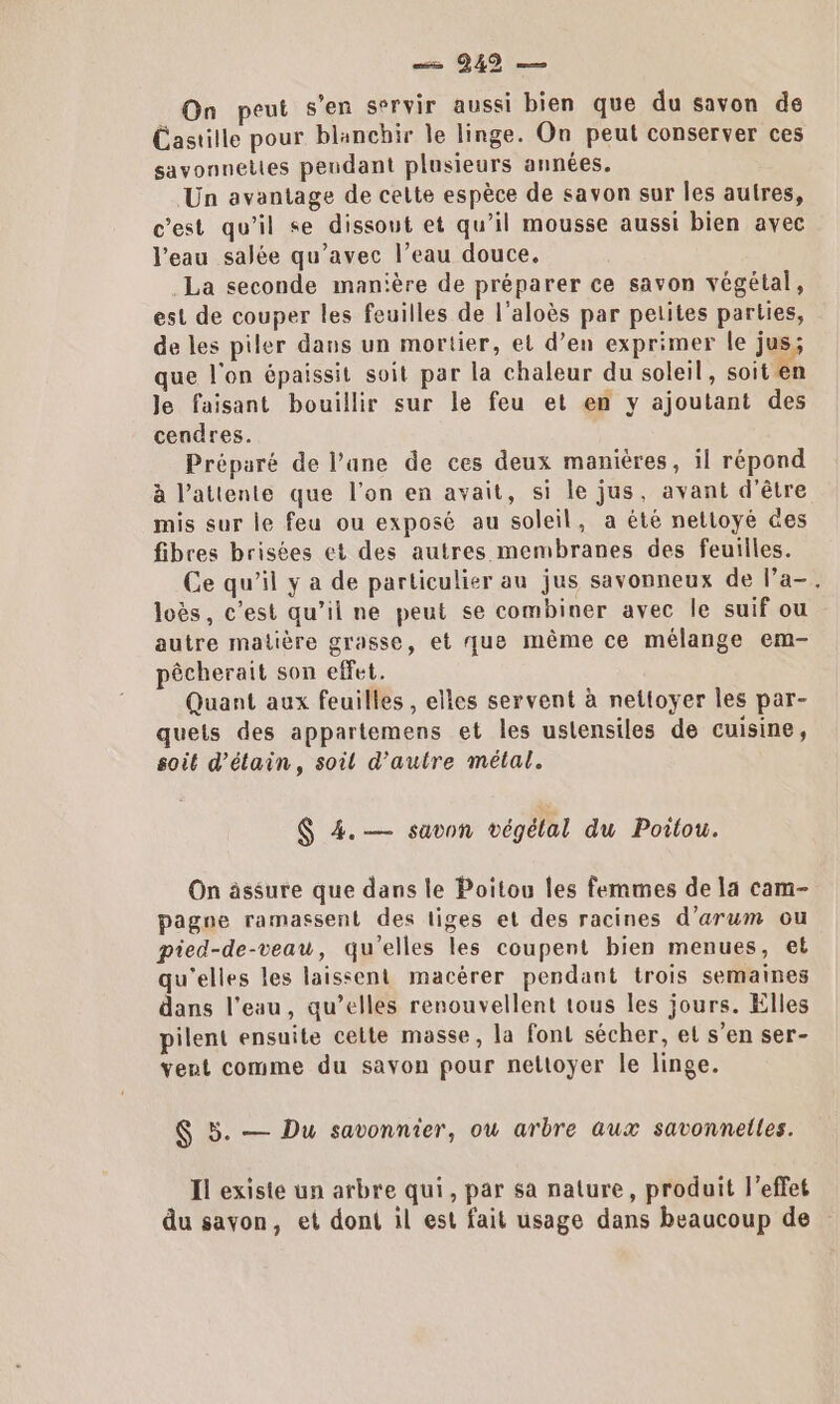 — 942 — On peut s'en servir aussi bien que du savon de Castille pour blanchir le linge. On peut conserver ces savonnelies pendant plusieurs années. Un avantage de celte espèce de savon sur les autres, c'est qu'il se dissout et qu’il mousse aussi bien avec l'eau salée qu'avec l’eau douce. La seconde manière de préparer ce savon végétal, est de couper les feuilles de l’aloès par petites parties, de les piler dans un mortier, et d’en exprimer le jus; que l'on épaissit soit par la chaleur du soleil, soit en Je faisant bouillir sur le feu et en y ajoutant des cendres. Préparé de l’ane de ces deux manières, il répond à l'attente que l’on en avait, si le jus, avant d’être mis sur le feu ou exposé au soleil, a été netloyé des fibres brisées et des autres membranes des feuilles. Ce qu’il y a de particulier au jus savonneux de l’a-. loës, c’est qu’il ne peut se combiner ayec le suif ou autre matière grasse, et que même ce mélange em- pêcherait son effet. Quant aux feuilles , elles servent à nettoyer les par- quets des appartemens et les ustensiles de cuisine, soit d’élain, soil d'autre métal. $ 4.— savon végétal du Poitou. On ässure que dans le Poitou les femmes de la cam- pagne ramassent des liges et des racines d’arum ou pied-de-veau, qu'elles les coupent bien menues, et qu'elles les laissent macèrer pendant trois semaines dans l’eau, qu’elles renouvellent tous les jours. Elles pilent ensuite cette masse, la font sécher, el s’en ser- vent comme du savon pour nettoyer le linge. $ 5. — Du savonnier, ou arbre aux savonnelles. Il existe un arbre qui, par sa nature, produit l'effet du savon, et dont il est fait usage dans beaucoup de