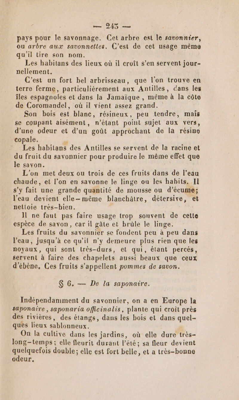 nm LORS ns pays pour le savonnage. Cet arbre est le savonnier, ou arbre aux savonnettes, C’est de cet usage même qu'il tire son nom. Les habitans des lieux où il croît s’en servent jour- nellement. C’est un fort bel arbrisseau, que l'on trouve en terre ferme, particulièrement aux Antilles, cans les îles espagnoles et dans la Jamaïque , même à la côte de Coromandel, où il vient assez grand. Son bois est blanc, résineux, peu tendre, mais se coupant aisément, n’étant point sujet aux vers, d’une odeur et d’un goût approchant de la résine copale. ; € Les habilans des Antilles se servent de la racine et du fruit du savonnier pour produire le même effet que le savon. L'on met deux ou trois de ces fruits dans de l’eau chaude, et l’on en savonne le linge ou les habits. II s’y fait une grande quantité de mousse ou d’écume; l’eau devient elle-même blanchätre, détersive, et nelloie très-bien. Il ne faut pas faire usage trop souvent de cette espèce de savon, car il gâte et brüle le linge. Les fruits du savonnier se fondent peu à peu dans l’eau, jusqu’à ce qu’il n’y demeure plus rien que les noyaux, qui sont trés-durs, et qui, élant percés, servent à faire des chapelets aussi beaux que ceux d'ébène, Ces fruits s'appellent pommes de savon. $ 6. — De la saponaire. Indépendamment du savonnier, on a en Europe la saponaire , saponaria officinalis, plante qui croit près des rivières, des étangs, dans les bois et dans quel- ques lieux sablonneux. On la cultive dans les jardins, où elle dure très- long-temps ; elle fleurit durant l’été; sa fleur devient . ASE double; elle est fort belle, et a très-bonne odeur,