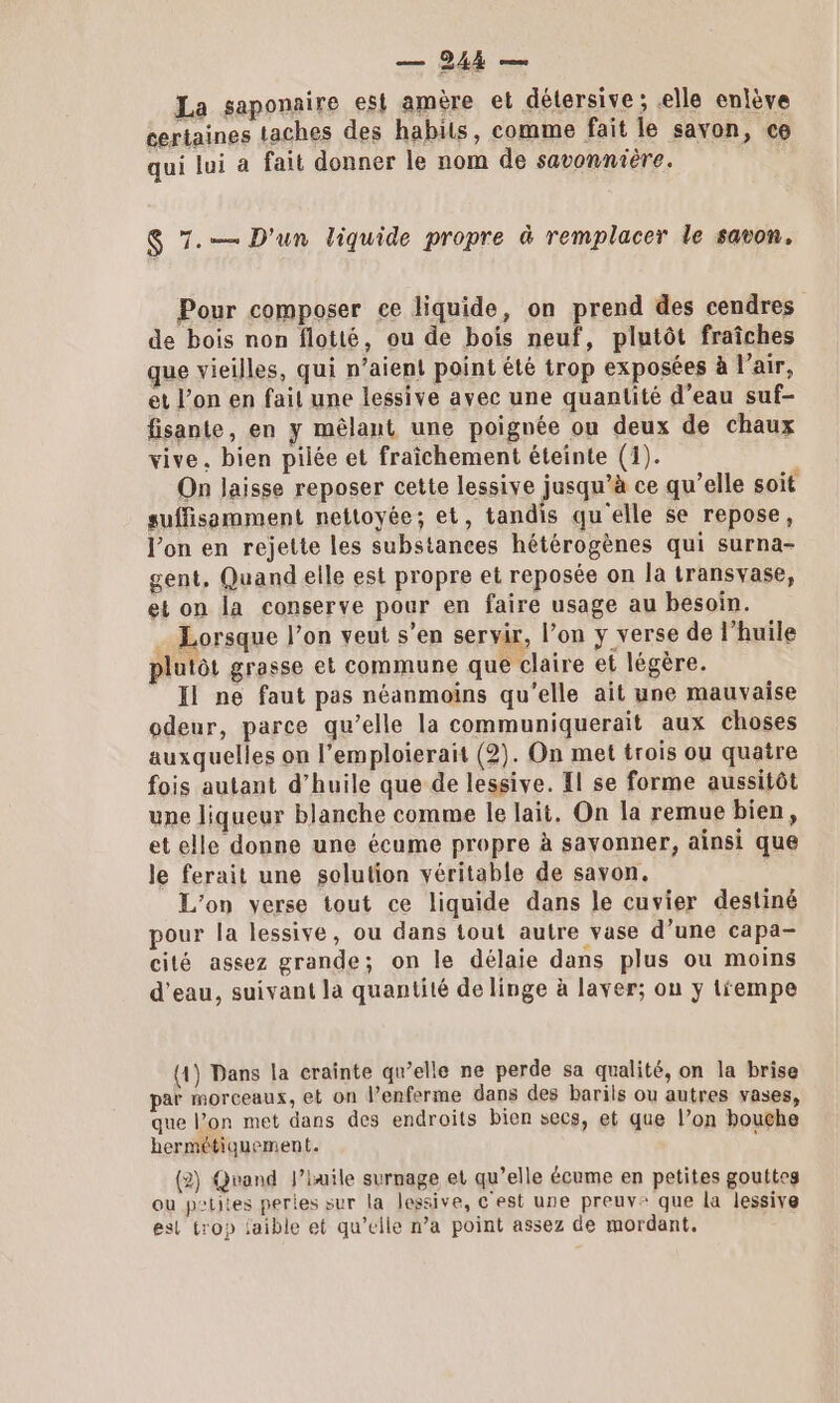 La saponaire est amère et détersive ; elle enlève certaines taches des habits, comme fait le savon, ce qui lui a fait donner le nom de savonnière. | $ 7. D'un liquide propre à remplacer le savon. Pour composer ce liquide, on prend des cendres de bois non flotté, ou de bois neuf, plutôt fraîches que vieilles, qui n’aien! point été trop exposées à lair, et l’on en fait une lessive avec une quantité d’eau suf- fisante, en y mêlant une poignée ou deux de chaux vive. bien pilée et fraîchement éteinte (1). On laisse reposer cette lessive jusqu’à ce qu’elle soit suffisamment nettoyée; et, tandis qu elle se repose, l’on en rejette les substances hétérogènes qui surna- gent, Quand elle est propre et reposée on la transvase, et on la conserve pour en faire usage au besoin. . Lorsque l’on veut s’en servir, l’on y verse de l'huile plutôt grasse et commune que claire et légère. Il ne faut pas néanmoins qu'elle ait une mauvaise odeur, parce qu’elle la communiquerait aux choses auxquelles on l’emploierait (2). On met trois ou quatre fois autant d’huile que de lessive. Il se forme aussitôt une liqueur blanche comme le lait. On la remue bien, et elle donne une écume propre à savonner, ainsi que le ferait une solution véritable de savon. L'on verse tout ce liquide dans le cuvier destiné pour la lessive, ou dans tout autre vase d’une capa- cilé assez grande; on le délaie dans plus ou moins d’eau, suivant la quantité de linge à laver; on y trempe (1) Dans la crainte qu’elle ne perde sa qualité, on la brise par morceaux, et on l’enferme dans des barils ou autres vases, que l’on met dans des endroits bien secs, et que l’on bouche hermétiquement. ï (2) Qvand l’iuile surnage et qu’elle écume en petites gouttes ou p'tites peries sur la lessive, c'est une preuve que la lessive esl trop jaible et qu’elle n’a point assez de mordant,