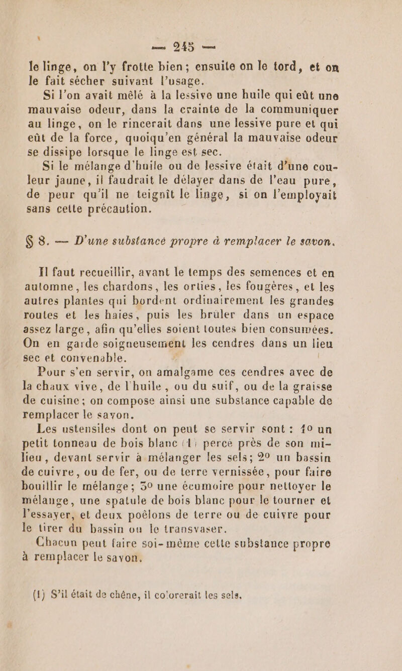 le linge, on l’y frotte bien; ensuite on le tord, et on le fait sécher suivant l’usage. Si l’on avait mêlé à la lessive une huile qui eût une mauvaise odeur, dans la crainte de la communiquer au linge, on le rincerait dans une lessive pure et qui eût de la force, quoiqu’en général la mauvaise odeur se dissipe lorsque le linge est sec. | Si le mélange d'huile ou de lessive était d’une cou- leur jaune, il faudrait le délayer dans de l’eau pure, de peur qu’il ne teignit le linge, si on l’employait sans celte précaution. $ 8. — D'une substance propre à remplacer le savon. Il faut recueillir, avant le temps des semences et en automne, les chardons, les orties, les fougères, et les autres plantes qui bordent ordinairement les grandes routes et les haies, puis les brüler dans un espace assez large, afin qu’elles soient toutes bien consumées. On en garde soigneusement les cendres dans un lieu sec et convenable. Pour s’en servir, on amalgame ces cendres avec de la chaux vive, de l'huile, ou du suif, ou de la graisse de cuisine; on compose ainsi une substance capable de remplacer le savon. Les ustensiles dont on peut se servir sont: 40 un petit tonneau de bois blanc (1: perce près de son mi- lieu, devant servir à mélanger les sels; 20 un bassin de cuivre, ou de fer, ou de terre vernissée, pour faire bouillir le mélange ; 59 une écumoire pour nettoyer le mélange, une spatule de bois blanc pour le tourner et l'essayer, et deux poêlons de terre ou de cuivre pour le tirer du bassin ou le transvaser. Chacun peut faire soi-même cette substance propre à remplacer le savon, (1) S’il était de chêne, il co'orerait les sels.