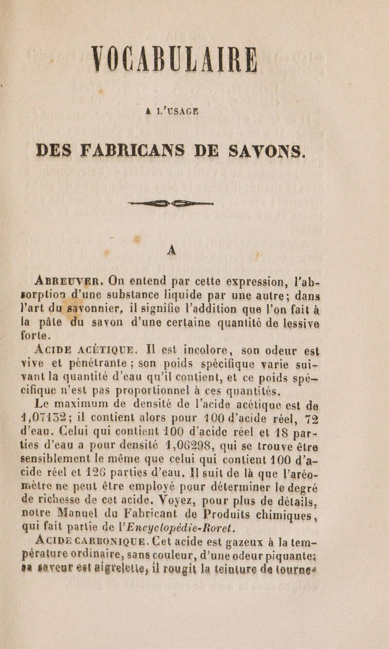 VOCABULAIRE Ca à L'USAGE DES FABRICANS DE SAVONS. ABREUVER. On entend par cette expression, l’ab- sorption d’une substance liquide par une autre; dans l'art du sävonnier, il signifie l’addition que l’on fait à la pâte du savon d’une certaine quaniité de lessive forte. ACIDE ACÉTIQUE. Il est incolore, son odeur est vive et pénétrante ; son poids spécifique varie sui- vant la quantité d’eau qu’il contient, et ce poids spé cifique n’est pas proportionnel à ces quantités. Le maximum de densité de l’acide acétique est de 4,07132; il contient alors pour 100 d’acide réel, 72 d’eau. Celui qui contient 100 d’acide réel et 18 par- ties d’eau a pour densité 1,06298, qui se trouve être sensiblement le même que celui qui contient 100 d’a- cide réel et 126 parties d’eau. El suit de là que l’aréo- mètre ne peut être employé pour déterminer le degré de richesse de cet acide. Voyez, pour plus de détails. notre Manuel du Fabricant de Produits chimiques, qui fait partie de l’Encyclopédie-Roret. ACIDE CARBONIQUE. Cet acide est gazeux à Ja tem- pérature ordinaire, sans couleur, d’une odeur piquante: na saveur ést aigrelotie, 1] rougit la teinture de tournes