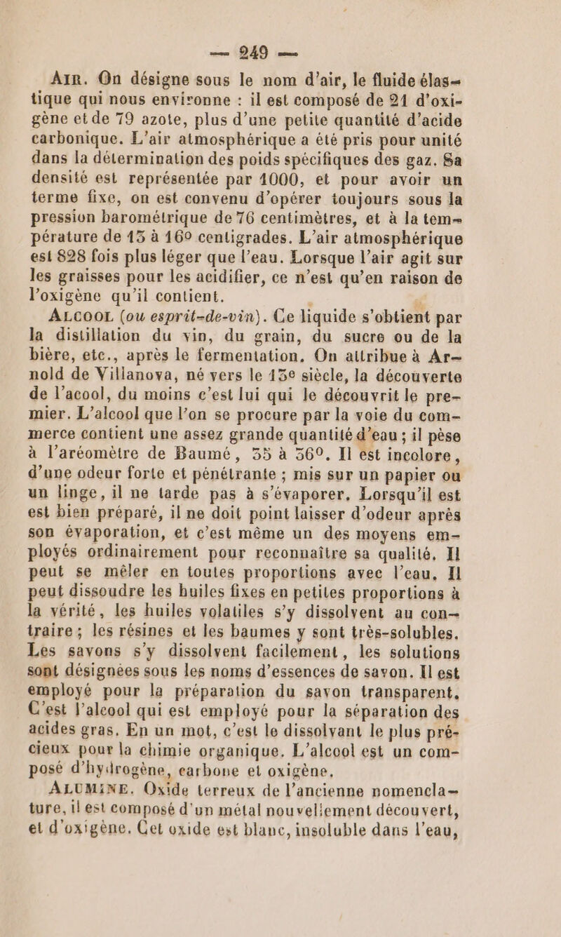 — 949 — Ar. On désigne sous le nom d'air, le fluide élas= tique qui nous environne : il est composé de 21 d'oxi- gène et de T9 azote, plus d’une petite quantité d'acide carbonique. L'air atmosphérique a été pris pour unité dans la détermination des poids spécifiques des gaz. Sa densité est représentée par 4000, et pour avoir un terme fixe, on est convenu d'opérer toujours sous la pression barométrique de 76 centimètres, et à la tem pérature de 13 à 169 centigrades. L’air atmosphérique est 828 fois plus léger que l’eau. Lorsque l’air agit sur les graisses pour les acidifier, ce n’est qu’en raison de l’oxigène qu'il contient. ' c ALCOOL (ou esprit-de-vin). Ce liquide s'obtient par la distillation du vin, du grain, du sucre ou de la bière, etc., après le fermentation, On attribue à Ar nold de Villanova, né vers le 13e siècle, la découverte de l’acool, du moins c’est lui qui le découvrit le pre- mier. L'alcool que l’on se procure par la voie du com- merce contient une assez grande quantité d’eau ; il pèse à l’aréomètre de Baumé, 35 à 369, Il est incolore, d’une odeur forte et pénétrante ; mis sur un papier ou un linge, il ne tarde pas à s’évaporer, Lorsqu'il est est bien préparé, il ne doit point laisser d’odeur après son évaporation, et c’est même un des moyens em- ployés ordinairement pour reconnaître sa qualité, II peut se mêler en toutes proportions avec l’eau, Il peut dissoudre les huiles fixes en petiles proportions à la vérité, les huiles volatiles s’y dissolvent au con traire; les résines et les baumes y sont très-solubles, Les savons s’y dissolvent facilement, les solutions sont désignées sous les noms d’essences de savon. Il est employé pour la préparation du savon transparent, C'est l’alcool qui est employé pour la séparation des acides gras. En un mot, c’est le dissolvant le plus pré- cieux pour la chimie organique. L'alcool est un com- posé d'hydrogène, carbone et oxigène, ALUMINE. Oxide terreux de l’ancienne nomencla— ture, il est composé d'un métal nouvellement découvert, el d'oxigène. Cet oxide est blanc, insoluble dans l’eau,