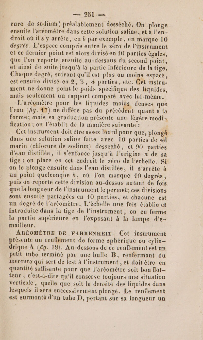 ensuile l’aréomètre dans cette solution saline, et à l’en- droit où il s’y arrête, en b par exemple, on marque 10 degrés. L'espace compris entre le zéro de l'instrument et ce dernier point est alors divisé en 10 parties égales, que l’on reporte ensuite au-dessous du second point, et ainsi de suite jusqu’à la partie inférieure de la tige, Chaque degré, suivant qu’il est plus ou moins espacé, est ensuite divisé en 2, 3, 4 parties, etc. Cet instru- ment ne donne point le poids spécifique des liquides, mais seulement un rapport comparé avec lui-même, L'aréomètre pour les liquides moins denses que l'eau (fig. 47) ne diffère pas du précédent quant à la forme; mais sa graduation présente une légère modi- fication ; on l’établit de la manière suivante : Cet instrument doit être assez lourd pour que, plongé dans une solution saline faite avec 10 parties de sel marin (chlorure de sodium) desséché, et 90 parties d’eau disüllée, 11 s'enfonce jusqu’à l’origine a de sa tige : on place en cet endroit le zéro de l'échelle. Si on le plonge ensuite dans l’eau distillée, il s’arrête à un point quelconque b, où l’on marque 10 degrés, puis on reporte cette division au-dessus autant de fois que la longueur de l’instrument le permet; ces divisions sont ensuile partagées en 10 parties, et chacune est un degré de l’aréomètre. L’échelle une fois établie et introduite dans la tige de l’instrument, on en ferme la partie supérieure en l’exposaut à la lampe d’é- mailleur. ARÉOMÈTRE DE FAHRENHEIT. Cet instrument présente un renflement de forme sphérique ou cylin= drique À (fig. 18). Au-dessous de ce renflement est un petit tube terminé par une bulle B, renfermant du mercure qui sert de lest à l'instrument , et doit être en quantité suffisante pour que l’aréomètre soit bon flot- teur, c'est-à-dire qu’il conserve toujours une situation verticale, quelle que soit la densité des liquides dans lesquels il sera successivement plongé. Le renflement est surmonté d’un tube D, portant sur sa longueur un