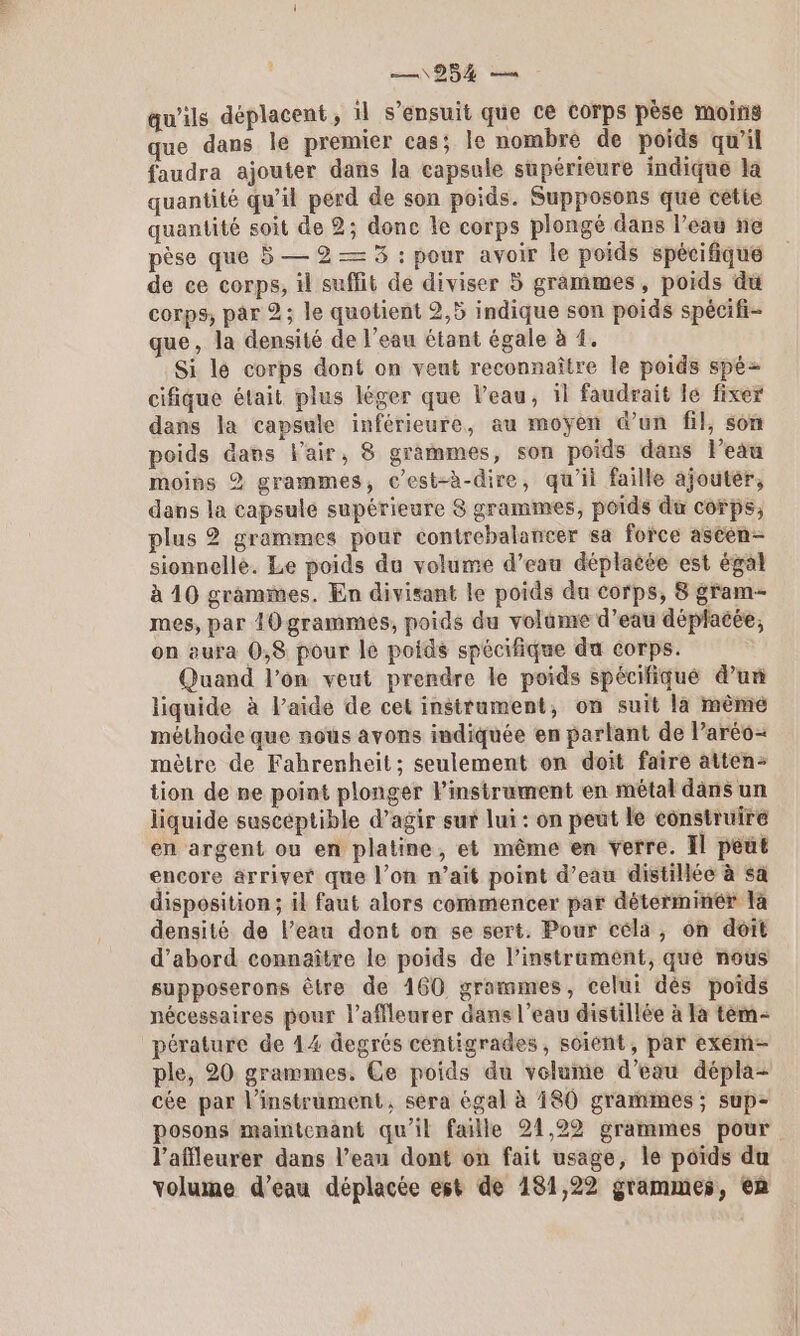 984 qu'ils déplacent , il s'ensuit que ce corps pèse moins que dans le premier cas; le nombre de poids qu’il faudra ajouter dans la capsule supérieure indique la quantité qu’il perd de son poids. Supposons que cetié quantité soit de 2; donc le corps plongé dans l’eau ne pèse que 5 — 2 — 5 : pour avoir le poids spécifique de ce corps, il suffit de diviser 5 grammes, poids du corps, par 2; le quotient 2,5 indique son poids spécifi- que, la densité de l’eau étant égale à 4. Si lé corps dont on veut reconnaître le poids spé= cifique était plus léger que l’eau, il faudrait le fixer dans la capsule inférieure, au moyen @’un fil, son poids dans l'air, 8 grammes, son poids dans l’eau moins 2 grammes, c’est-à-dire, qu'il faille ajouter, dans la capsule supérieure 8 grammes, poids du corps, plus 2 grammes pour contrebalancer sa force ascen- sionnelle. Le poids du volume d’eau déplacée est égal à 10 grammes. En divisant le poids du corps, 8 gram- mes, par 10 grammes, poids du volume d’eau déplacée, on aura 0,8 pour le poids spécifique du corps. Quand l’on veut prendre le poids spécifiqué d’un liquide à l’aide de cet instrument, on suit la mêmé méthode que nous avons indiquée en parlant de l’aréo= mètre de Fahrenheit; seulement on doit faire atten- tion de pe point plonger Pinstrument en métal dans un liquide suscéptible d’agir sur lui : on peut le construire en argent ou en platine, et même en verre. Il peut encore arriver que l’on n’ait point d’eau distillée à sa disposition; il faut alors commencer par déterminer la densité de l’eau dont on se sert. Pour céla, on doit d’abord connaître le poids de l’instrament, qué nous supposerons être de 160 grammes, celui dès poids nécessaires pour l’affleurer dans l’eau distillée à Ia tèm- pérature de 14 degrés céntigrades, soient, par exem- ple, 20 grammes. Ce poids du velume d’eau dépla- cée par l'instrument, sera égal à 180 grammes ; sup- posons maintenant qu’il faille 21,22 grammes pour l’affleurer dans l’eau dont on fait usage, le poids du volume d’eau déplacée est de 181,22 grammes, en