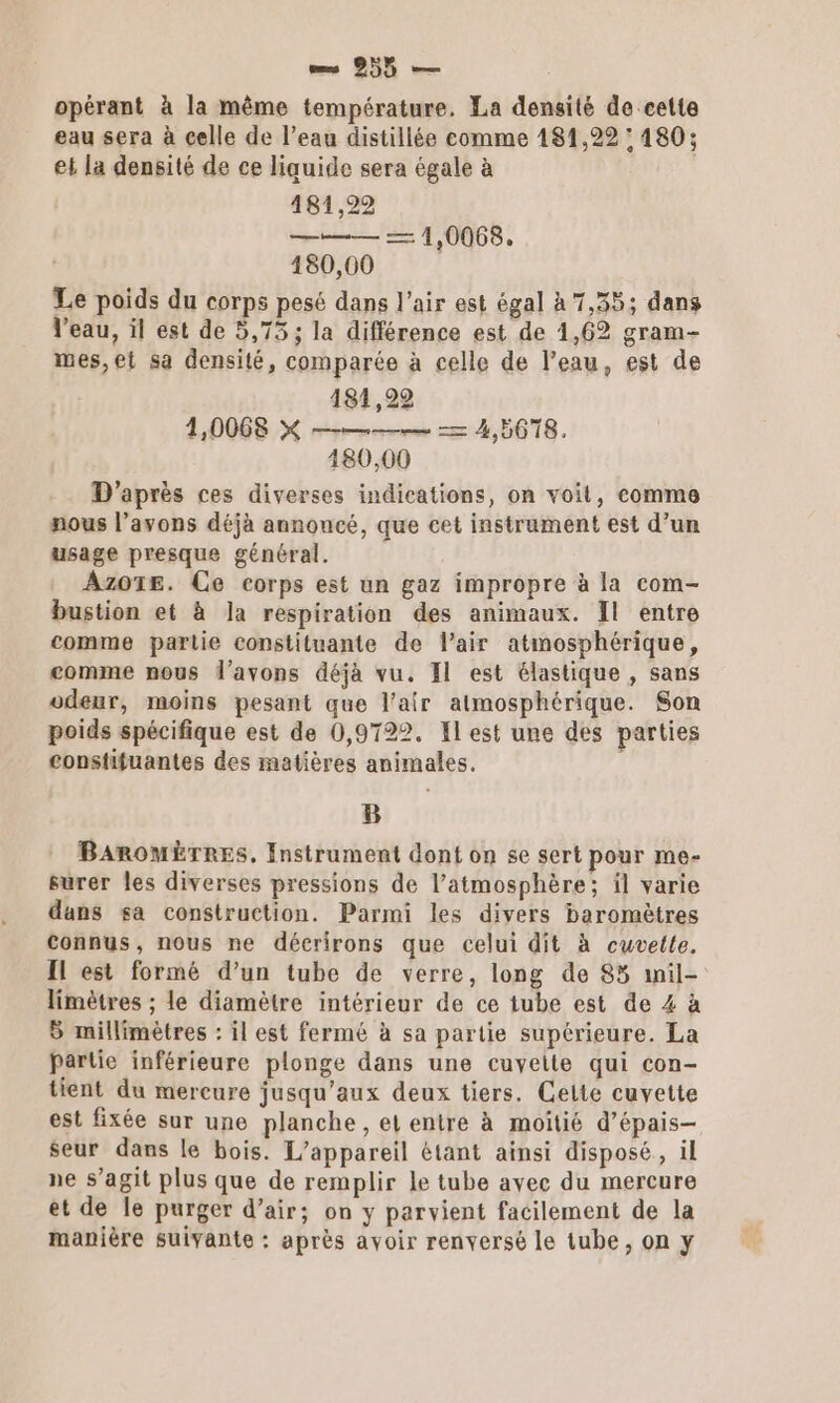 opérant à la même température. La densité de cette eau sera à celle de l’eau distillée comme 181,22 : 480; et la densité de ce liquide sera égale à 481,22 | 180,00 Le poids du corps pesé dans l'air est égal à 7,35; dans l'eau, il est de 5,75; la différence est de 1,62 gram- mes, et sa densité, comparée à celle de l’eau, est de 181,22 1,0068 KX — &gt; 4,5678. 180,00 D'après ces diverses indications, on voit, comme nous l’avons déjà annoncé, que cet instrument est d’un usage presque général. Azo1E. Ce corps est un gaz impropre à la com- bustion et à Ja respiration des animaux. Il entre comme partie constituante de l'air atmosphérique, comme nous l’avons déjà vu. Il est élastique , sans odeur, moins pesant que l'air atmosphérique. Son poids spécifique est de 0,9722. Il est une des parties constifuantes des matières animales. 1 B BaAromÈrRes, Instrument dont on se sert pour me- surer les diverses pressions de l’atmosphère; il varie dans sa construction. Parmi les divers baromètres Connus, nous ne décrirons que celui dit à cuvette. Il est formé d’un tube de verre, long de 85 mnil- limètres ; le diamètre intérieur de ce tube est de 4 à B millimètres : il est fermé à sa partie supérieure. La partie inférieure plonge dans une cuvette qui con- tient du mercure jusqu'aux deux tiers. Celte cuvette est fixée sur une planche, et entre à moitié d’épais-— seur dans le bois. L'appareil étant ainsi disposé, il ne s’agit plus que de remplir le tube avec du mercure et de le purger d’air; on y parvient facilement de la manière suivante : après avoir renversé le tube, on y