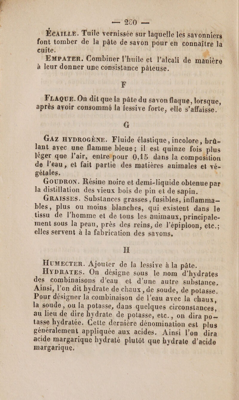 Écarce. Tuile vernissée sur laquelle les savonniers font tomber de la pâte de savon pour en connaître la cuite. # EMPATER. Combiner l'huile et l’alcali de manière à leur donner une consistance pâteuse. F FLAQUE. On dit que la pâte du savon flaque, lorsque, après ayoir consommé la lessive forte, elle s’affaisse. G GAZ HYDROGÈNE. Fluide élastique, incolore, brà- lant ayec une flamme bleue ; il est quinze fois plus léger que l’air, entre*pour 0,15 dans la composition de l’eau, et fait partie des matières animales et vé- gétales. ; Gouprox. Résine noire et demi-liquide obtenue par la distillation des vieux bois de pin et de sapin. GRAISSES. Substances grasses , fusibles, inflamma-— bles, plus ou moins blanches, qui existent dans le tissu de l’homme et de tous les animaux, princinale- ment sous la peau, près des reins, de l’épiploon, etc.; elles servent à la fabrication des savons, H HUMECTER. Ajouter de la lessiye à la pâte. HYDRATES. On désigne sous le nom d’hydrates des combinaisons d’eau et d’une autre substance. Ainsi, l’on dit hydrate de chaux , de soude, de polasse. Pour désigner la combinaison de l’eau avec la chaux, la soude , ou la potasse, dans quelques circonstances, au lieu de dire bydrate de potasse, etc., on dira po— tasse hyÿdratée. Cette dernière dénomination est plus généralement appliquée aux acides. Ainsi l’on dira acide margarique hydraté plutôt que bydrate d'acide margarique.