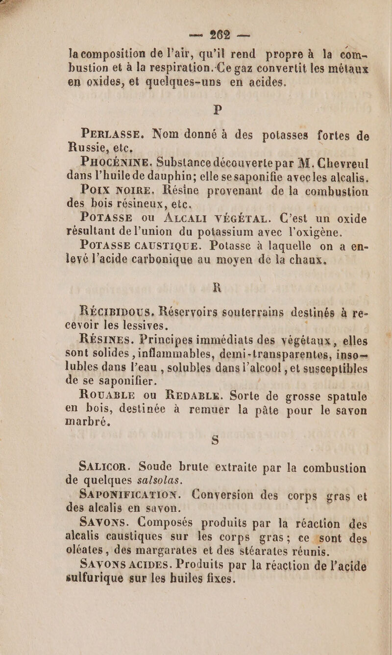 — 269 — la composition de l’air, qu’il rend propre à la com- bustion et à la respiration. Ce gaz convertit les métaux en oxides, et quelques-uns en acides. P PERLASSE. Nom donné à des potasses fortes de Russie, etc. PHOCÉNINE. Substance découverte par M. Chevreul dans l’huile de dauphin; elle sesaponifie avecles alcalis. Porx NoiRE. Résine provenant de la combustion des bois résineux, etc. POTASSE ou ALCALI VÉGÉTAL. C’est un oxide résultant de l’union du potassium avec l’oxigène. POTASSE CAUSTIQUE. Potasse à laquelle on a en- levé l’acide carbonique au moyen de la chaux. R Récipipous. Réseryoirs souterrains destinés à re- cevoir les lessives. i RÉSINES. Principes immédiats des végétaux, elles sont solides , inflammables, demi-transparentes, inso— lubles dans l’eau , solubles dans l’aleoo! ,et susceptibles de se saponifier. RouABLe ou REpABLe. Sorte de grosse spatule en bois, destinée à remuer la pâte pour le savon marbré. S SALICOR. Soude brute extraite par la combustion de quelques sa/solas. SAPONIFICATION. Conversion des corps gras et des alcalis en savon. . SAYONSs. Composés produits par la réaction des alcalis caustiques sur les corps gras; ce sont des oléates, des margarates et des stéarates réunis. SAYONS ACIDES. Produits par la réaction de l'acide sulfurique sur les huiles fixes.