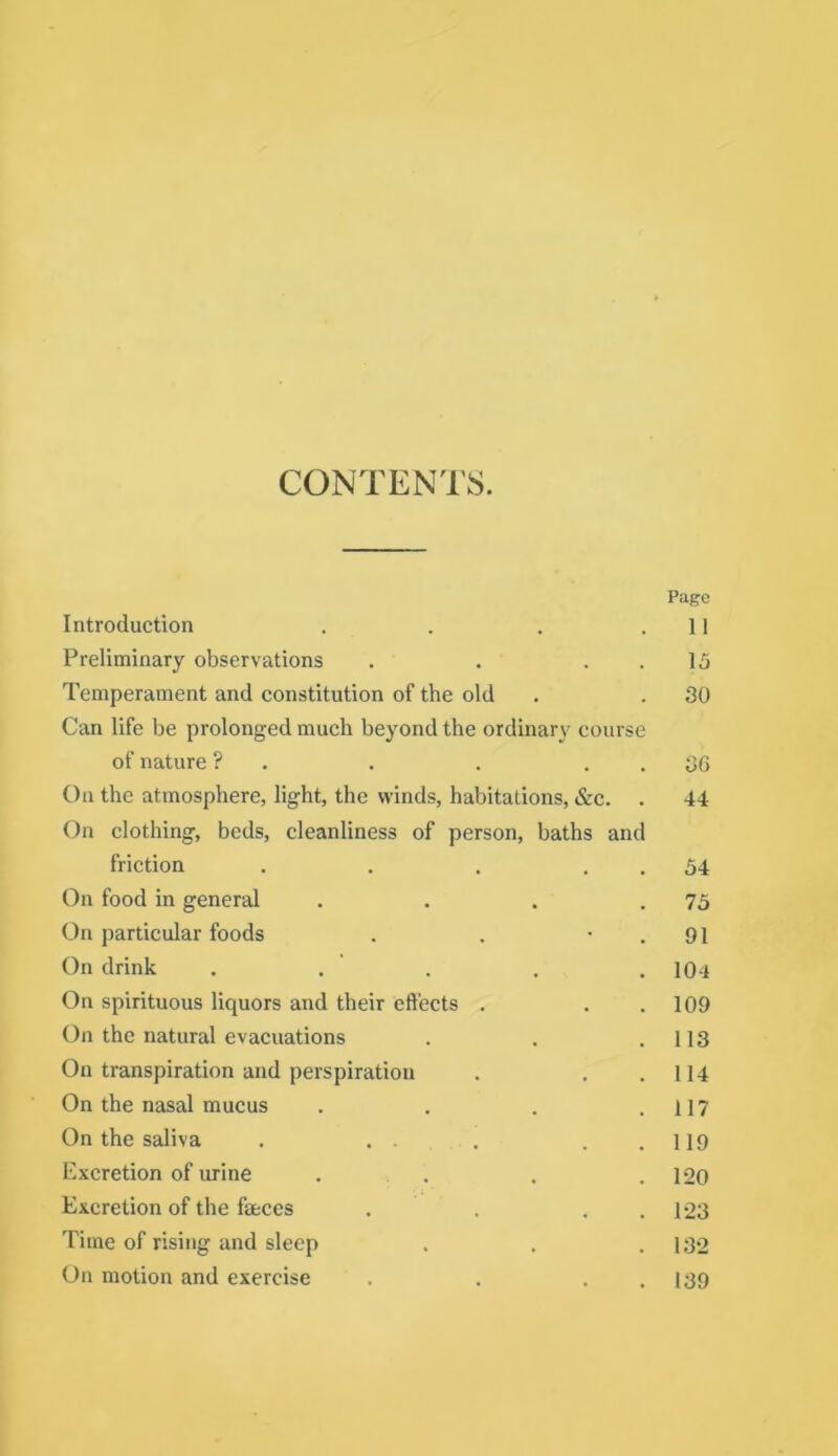 CONTENl’S. Page Introduction . . . .11 Preliminary observations . . . . 15 Tempérament and constitution of the old . . 30 Can life be prolonged much beyond the ordinary course of nature ? . . . . . 36 Ou the atmosphère, light, the winds, habitations, &c. . 44 On clothing, beds, cleanliness of person, baths and friction . . . . . 54 On food in general . . . .75 On particular foods . . • . 91 On drink . . . . .104 On spirituous liquors and their effects . . .109 On the natural évacuations . . .113 On transpiration and perspiration . . .114 On the nasal mucus . . . .117 On the saliva . . . . . . 119 E.\cretion of urine . . . . 120 Excrétion of the fæccs . . . .1*23 Time of rising and sleep . . .132 On motion and exercise . . . . 139