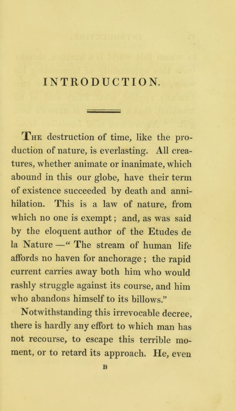 INTRODUCTION. The destruction of time, like the pro- duction of nature, is everlasting. Ail créa- tures, whether animate or inanimate, wliich abound in this our globe, hâve their term of existence succeeded by death and anni- hilation. This is a law of nature, from which no one is exempt ; and, as was said by the cloquent author of the Etudes de la Nature — The stream of human life affords no haven for anchorage ; the rapid current carries away both him who would rashly struggle against its course, and him who abandons himself to its billows.” Notwithstanding this irrevocable decree, there is hardly any effort to which man has not recourse, to escape this terrible mo- ment, or to retard its approach. He, even B