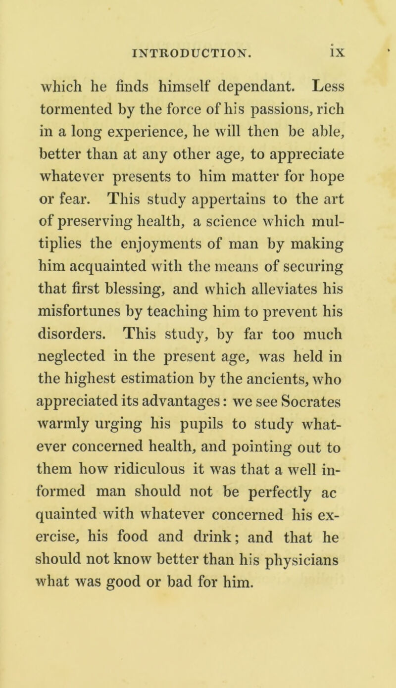 which lie finds himself dépendant. Less tormented by the force of his passions, rich in a long expérience, lie will tlien be able, better tlian at any otlier âge, to appreciate whatever présents to him matter for liope or fear. Tliis study appertains to the art of preserving liealth, a science wliicli mul- tiplies the enjoyments of man by making him acquainted with the means of securing that first blessing, and which alleviates his misfortimes by teaching him to prevent his disorders. This study, by far too much neglected in the présent âge, was held in the highest estimation by the ancients, who appreciated its advantages : we see Socrates warmly urging his pupils to study what- ever concerned healtli, and pointing out to them how ridiculous it was that a well in- formed man should not be perfectly ac quainted with whatever concerned his ex- ercise, his food and drink; and that he should not know better than his physicians what was good or bad for him.