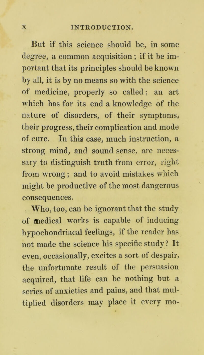 But if tliis science should be, in some degree, a common acquisition ; if it be im- portant that its principles should be known by ail, it is by no means so with the science of medicine, properly so called; an art which has for its end a knowledge of the nature of disorders, of their symptoms, their progress, their complication and mode of cure. In this case, much instruction, a strong mind, and Sound sense, are neces- sary to distinguish truth from error, right from wrong ; and to avoid mistakes which might be productive of the most dangerous conséquences. Who,too, can be ignorant that the study of ïnedical works is capable of inducing hypochondriacal feelings, if the reader has not made the science his spécifie study ? It even, occasionally, excites a sort of despair, the unfortunate resuit of the persuasion acquired, that life can be nothing but a sériés of anxieties and pains, and that mul- tiplied disorders may place it ^ y