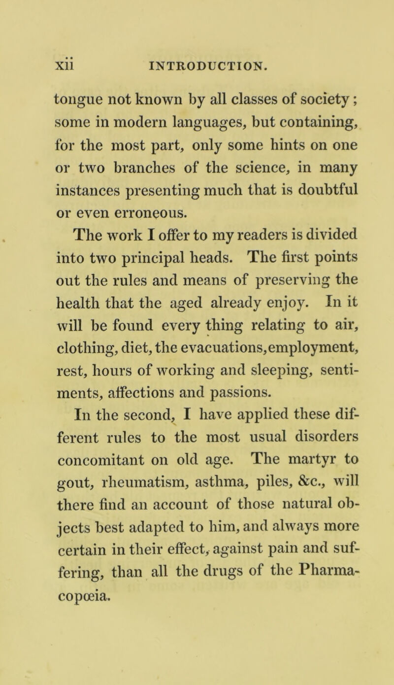 longue not known by ail classes of society ; some in modem languages, but containing, for the most part, only some hints on one or two branches of the science, in many instances presenting much that is doubtful or even erroneous. The Work I offer to my readers is divided into two principal heads. The first points out the rules and means of preserving the health that the aged already enjoy. In it will be found every thing relating to air, clothing, diet, the évacuations, employment, rest, hours of working and sleeping, senti- ments, affections and passions. In the second, I hâve applied these dif- ferent rules to the most usual disorders concomitant on old âge. The martyr to goût, rheumatism, asthma, piles, &c., will there find an account of those natural ob- jects best adapted to him, and always more certain in their effect, against pain and suf- fering, than ail the drugs of the Pharma- copœia.