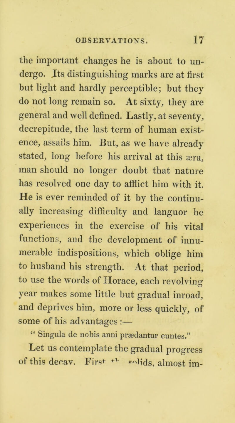 the important changes lie is about to un- dergo. .Its distinguishing marks are at first but ligbt and hardly perceptible ; but they do not long remain so. At sixty, they are general and well defined. Lastly, at seventy, decrepitude, the last terni of buman exist- ence, assaiîs bim. But, as vve bave already stated, long before bis arrivai at this æra, man sbould no longer doubt that nature bas resolved one day to afflict bim with it. He is ever reminded of it by tbe continu- ally increasing difficulty and languor be expériences in tbe exercise of bis vital fonctions, and tbe development of innu- merable indispositions, which oblige bim to husband bis strength. At that period, to use the words of Horace, eacb revolving year makes some little but graduai inroad, and deprives bim, more or less quickly, of some of bis advantages :— “ Singula de nobis anni præclantur eiintes.” Let us contemplate the graduai progress of tins decav. Fir«+ —b'ds, almost im-