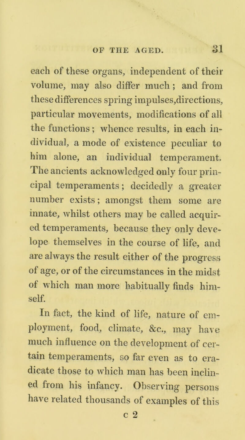 eaclî of these organs, inclependent of their volume, may also differ much ; and from these différences spring impulses,directions, particular movements, modifications of ail the functions ; whence results, in each in- dividual, a mode of existence peculiar to him alone, an individual tempérament, The ancients acknowledged only four prin- cipal tempéraments ; decidedly a greater number exists ; amongst them some are innate, whilst others may be called acquir- ed tempéraments, because they only deve- lope themselves in the course of life, and are always the resuit either of the progress of âge, or of the circumstances in the midst of which man more habitually finds him- self. In fact, the kind of life, nature of em- ployment, food, climate, &c., may hâve much influence on the development of cer- tain tempéraments, so far even as to era- dicate those to which man lias been inclin- ed from his infancy. Observing persons hâve related thousands of examples of tins