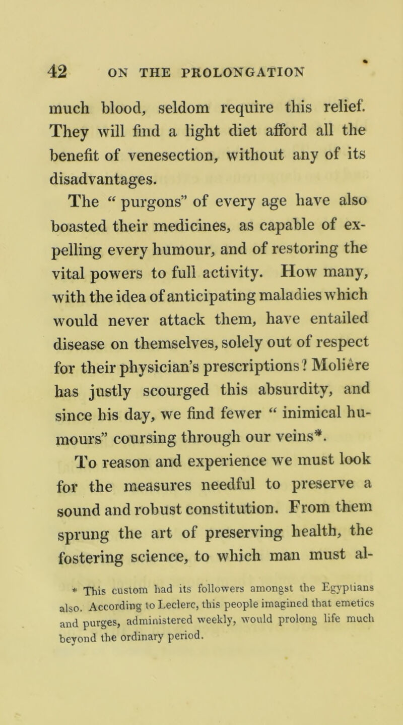 much blood, seldom require tliis relief. They will find a light diet afford ail the benefit of venesection, without any of its disadvantages. The purgons” of every âge bave also boasted their medicines, as capable of ex- pelliiig every humour, and of restoring the vital powers to full activity. How many, with the idea of anticipating maladies which would never attack them, hâve entailed disease on themselves, solely out of respect for their physician’s prescriptions? Molière has justly scourged this absurdity, and silice his day, we find fewer “ inimical hu- mours” coursing through our veins*. To reason and expérience we must look for the measures needful to preserve a Sound and robust constitution. From them sprung the art of preserving health, the fostering science, to which man must al- * This custom had its followers amongst the Egj'ptians also. According to Leclerc, this people imagined that emetics and purges, administered weekly, would prolong life much beyond the ordinary period.