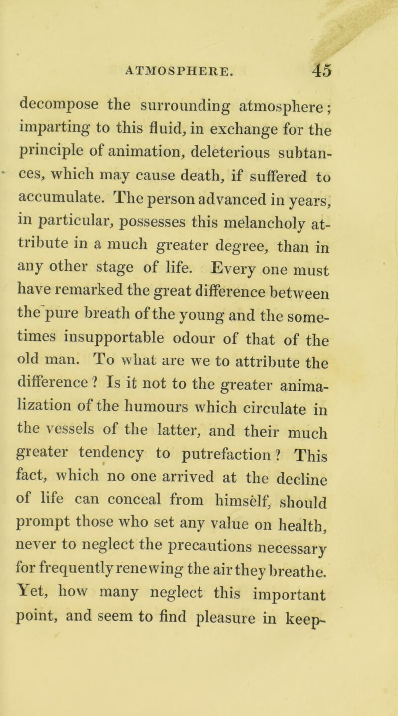décomposé the surrounding atmosphère ; imparting to this fliiid, in exchange for the principle of animation, deleterious subtan- ces, whiclî may cause death, if suflfered to accumulate. The person advanced in years, in particular, possesses this melancholy at- tribute in a much greater degree, than in any other stage of life. Every one must hâve remarked the great différence between the'pure breath of the young and the some- times insupportable odour of that of the old man. To what are we to attribute the différence ? Is it not to the greater anima- lization of the humours which circulate in the vessels of the latter, and their much greater tendency to putréfaction? This fact, which no one arrived at the décliné of life can conceal from himsèlf should prompt those who set any value on health, never to neglect the précautions necessary for frequently renewing the air they hreathe. Yet, how many neglect this important point, and seem to find pleasure in keep-