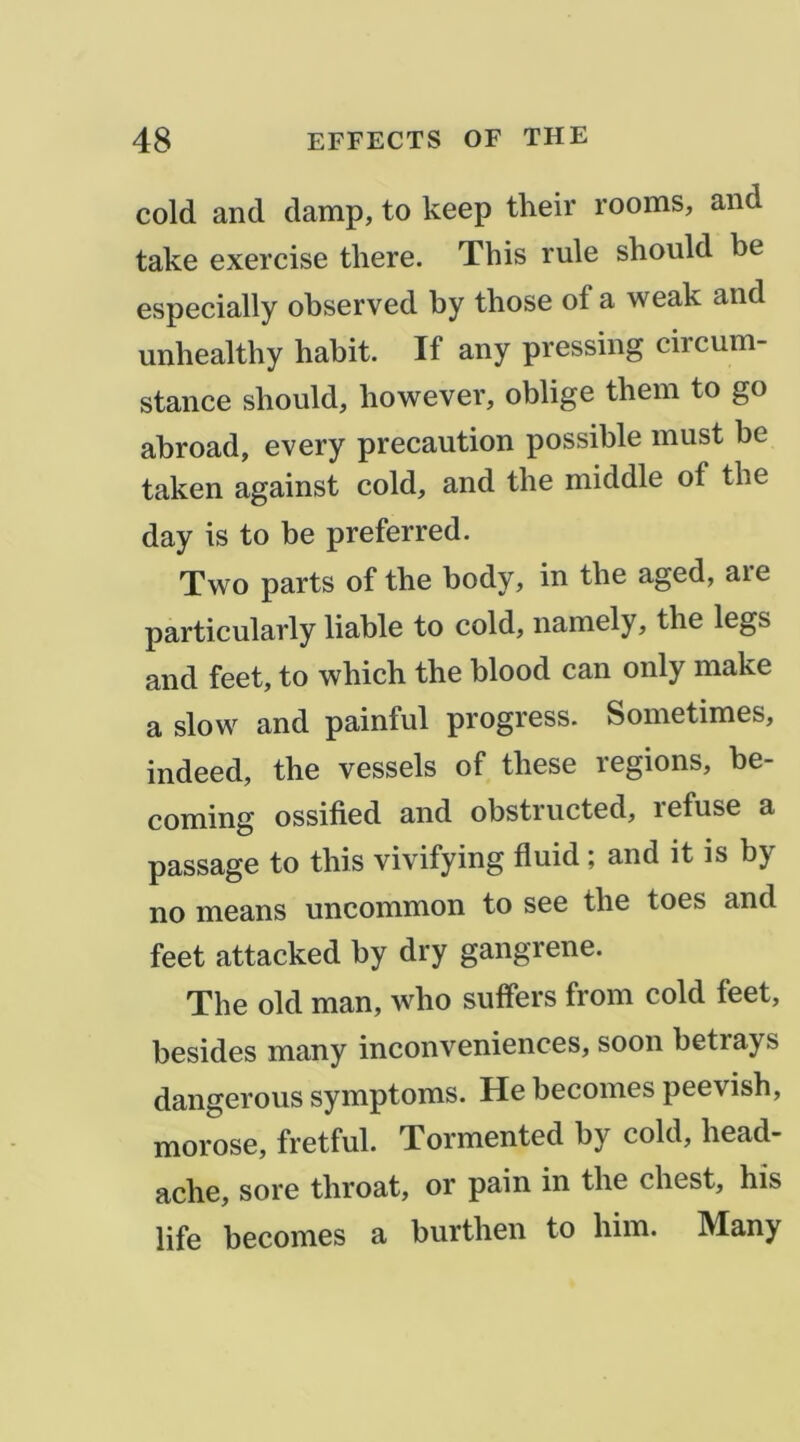 cold and damp, to keep their rooms, and take exercise there. This rule should be especially observed by those of a weak and unbealthy habit. If any pressing circum- stance should, however, oblige thein to go abroad, every précaution possible must be taken against cold, and the middle of the day is to be preferred. Two parts of the body, in the aged, are particularly liable to cold, namely, the legs and feet, to which the blood can only make a slow and painful progress. Sometimes, indeed, the vessels of these régions, be- coniing ossified and obstructed, lefuse a passage to this vivifying fluid ; and it is by no means uncommon to see the toes and feet attacked by dry gangrené. The old man, who suffers from cold feet, besides many inconveniences, soon betrays dangerous symptoms. He becomes peevish, morose, fretful. Tormented by cold, head- ache, sore throat, or pain in the chest, his life becomes a burthen to him. Many