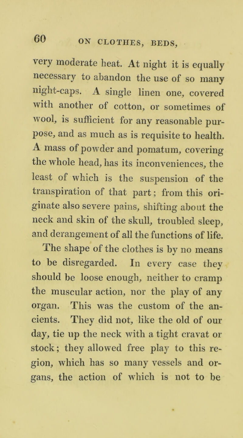 very moderate beat. At night it is equally necessary to abandon tbe use of so many nigbt-caps. A single linen one, covered witb anotber of cotton, or sometimes of wool, is sufficient for any reasonable pur- pose, and as raucb as is requisite to bealtb. A mass of powder and pomatum, covering tbe wbole bead, bas its inconveniences, tbe least of wbicb is tbe suspension of tbe transpiration of tbat part ; from tbis ori- ginate also severe pains, sbifting about tbe neck and skin of tbe skull, troubled sleep, and dérangement of ail tbe functions of life. Tbe sbape of tbe clotbes is by no means to be disregarded. In every case tbey sbould be loose enougb, neitber to cramp tbe muscular action, nor tbe play of any organ. Tbis was tbe custom of tbe an- cients. Tbey did not, like tbe old of our day, tie up tbe neck witb a tigbt cravat or stock ; tbey allowed free play to tbis ré- gion, wbicb bas so many vessels and or- gans, tbe action of wbicb is not to be