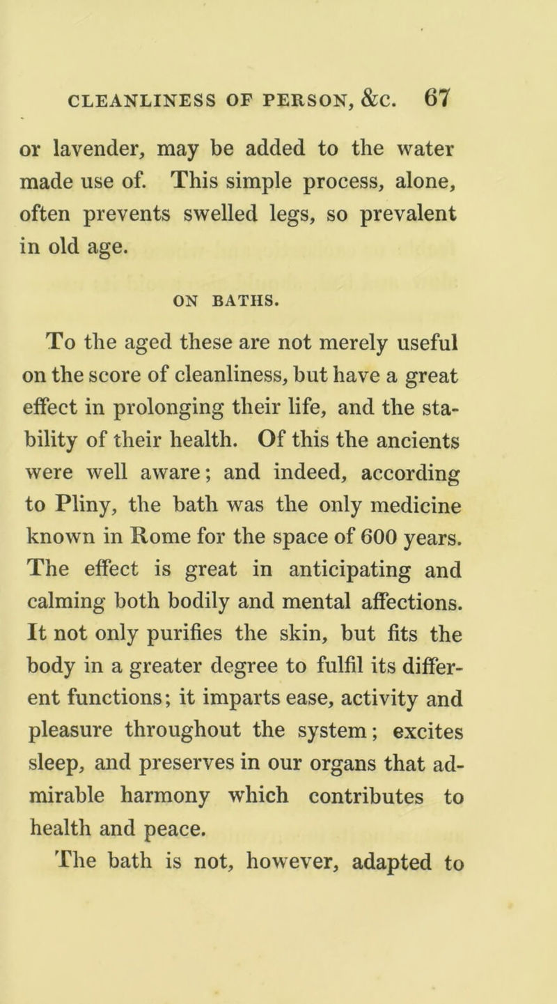 or lavender, may be added to the water made use of. This simple process, alone, often prevents swelled legs, so prévalent in old âge. ON BATHS. To the aged these are not merely useful on the score of cleanliness, but hâve a great effect in prolonging their life, and the sta- bility of their health. Of this the ancients were well aware; and indeed, according to Pliny, the bath was the only medicine known in Rome for the space of 600 years. The effect is great in anticipating and calming both bodily and mental affections. It not only purifies the skin, but fits the body in a greater degree to fulfil its differ- ent fonctions ; it imparts ease, activity and pleasure throughout the System; excites sleep, and préserves in our organs that ad- mirable harmony which contributes to health and peace. The bath is not, however, adapted to